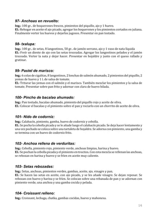 97- Anchoas en revuelto:
Ing.: 100 gr.. de boquerones frescos, pimientos del piquillo, ajo y 1 huevo.
El.: Rehogar en aceite el ajo picado, agregar los boquerones y los pimientos cortados en juliana.
Finalmente verter los huevos y dejarlos jugosos. Presentar en pan tostado.


98- txalupa:
Ing.: 100 gr.. de setas, 8 langostinos, 50 gr.. de jamón serrano, ajo y 1 vaso de nata líquida
El.: Freír un diente de ajo con las setas troceadas. Agregar los langostinos pelados y el jamón
troceado. Verter la nata y dejar hacer. Presentar en hojaldre y junto con el queso rallado y
gratinar.


99- Pastel de marisco:
Ing.: 6 colas de cigalitas, 8 langostinos, 2 lonchas de salmón ahumado, 2 pimientos del piquillo, 2
yemas de huevo y 1 l. de salsa de tomate.
El.: Triturar las yemas con el salmón y el marisco. También mezclar los pimientos y la salsa de
tomate. Presentar sobre pan frito y adornar con clara de huevo hilada.


100- Pincho de bacalao ahumado:
Ing.: Pan tostado, bacalao ahumado, pimiento del piquillo rojo y aceite de oliva.
El.: Colocar el bacalao y el pimiento sobre el pan y rociarlo con un chorrito de aceite de oliva.


101- Nido de codorniz:
Ing.: Calabacín, pimiento, gamba, huevo de codorniz y cebolla.
El.: Se pocha la cebolla picada y se le añade luego el calabacín picado. Se deja hacer lentamente y
una vez pochado se coloca sobre una tartaleta de hojaldre. Se adorna con pimiento, una gamba y
se termina con un huevo de codorniz frito.


102- Anchoa rellena de verduritas:
Ing.: Cebolla, pimiento rojo, pimiento verde, anchoas limpias, harina y huevo.
El.: Se pochan la cebolla picada y el pimiento en trocitos. Con esta mezcla se rellenan las anchoas,
se rebozan en harina y huevo y se fríen en aceite muy caliente.


103- Setas rebozadas:
Ing.: Setas, anchoas, pimientos verdes, gambas, aceite, ajo, vinagre y pan.
El.: Se hacen las setas en aceite, con ajo picado, y se les añade vinagre. Se dejan reposar. Se
rebozan con huevo y harina y se fríen. Se colocan sobre una rebanada de pan y se adornan con
pimiento verde, una anchoa y una gamba cocida y pelada.


104- Croissant relleno:
Ing.: Croissant, lechuga, chatka, gambas cocidas, huevo y mahonesa.

                                                                                                 16
 