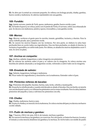 El.: Se abre por la mitad un croissant pequeño. Se rellena con lechuga picada, chatka, gambas,
huevo cocido y mahonesa. Se adorna sujetándolo con una gamba.


105- Fundido:
Ing.: Jamón serrano, jamón de York, queso, mahonesa, gamba, huevo cocido y pan.
El.: Se funde el queso y se coloca, junto con el jamón de York y el serrano, sobre una rebanada de
pan. Se decora con mahonesa, jamón y queso, troceaditos, y una gamba cocida.


106- Morros:
Ing.: Morros, verduras al gusto para la cocción, tomate, guindillas, tocineta y chorizo. Para la
salsa: Cebolla picada, ajos y pimiento verde.
El.: Se cuecen los morros limpios con las verduras. Por otra parte, se elabora la salsa base
pochando bien en aceite todos sus ingredientes. Una vez bien pochados, se añade el chorizo, la
tocineta y la guindilla y se sofríe todo junto. Por último, se añaden los morros dejándolos cocer 5
min. Se sirve en plato.


107- Anchoa en compañía:
Ing.: Anchoa, salmón, langostinos y salsa vinagreta con pimientos.
El.: Se colocan las anchoas sobre el pan y se cubren con la vinagreta. Se coloca encima una
lonchita de salmón ahumado y un langostino cocido, volviendo a cubrir todo con la vinagreta.


108- Ensalada de salmón:
Ing.: Salmón, langostinos, lechuga y mahonesa.
El.: Picar todos los ingredientes y mezclarlos con la mahonesa. Extender sobre el pan.


109- Pimientos rellenos de bacalao:
Ing.: Pimientos del piquillo, bacalao, harina, nata, leche, cebolla y mantequilla.
El.: Se pocha la cebolla picada y cuando está dorada se añade el bacalao. Una vez hecho, se mezcla
con una bechamel suave y se rellenan los pimientos con la crema resultante. Para la salsa, batimos
pimientos del piquillo y nata y cubrimos los pimientos con ella.


110- Chatka:
Ing.: Chatka, mahonesa, huevo y pan.
El.: Se pica la chatka y se mezcla con la mahonesa. Se coloca encima del pan y se decora con huevo
cocido rallado.


111- Pudin de merluza y gambas:
Ing.: 7 huevos, 250 cl. de nata, 250 cl. de tomate, merluza y gambas.
El.: Se cuecen la merluza y las gambas y se reservan. Por otra parte, se baten los huevos, la nata y
el tomate y a esta mezcla añadimos las gambas y la merluza. Se vierte todo a un molde de pudin

                                                                                                17
 