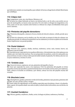 que habremos untado con mantequilla y pan rallado. Se hornea a fuego fuerte al baño María hasta
que solidifique.


112- Crêpes Irati:
Ing.: Langostinos, setas, ajo, vino blanco, Maizena y sal.
El.: Se hacen los crêpes batiendo un huevo con harina leche y sal. Se echa a una sartén con un
poco de mantequilla y se hacen como una torta. Por otro lado se rehogan los langostinos y las
setas, junto con los ajos. Cuando estén hechos se rellenan los crêpes enrollándolos listos para
servir calientes.


113- Pimientos del piquillo donostiarra:
Ing.: Pimientos del piquillo, calamares frescos, bolsita de tinta de calamar, cebolla, perejil, ajo y
harina.
El.: Se fríen los calamares con la cebolla y ajo. Por otro lado se prepara la tinta de calamar con
cebolla muy picada. Se rellenan los pimientos con los calamares y se sirven en plato con la tinta de
fondo. Espolvorear con perejil picadito.


114- Pastel Udaberri:
Ing.: Pimiento rojo, espinaca, chatka, merluza, mahonesa, caviar, nata, tomate, huevo, sal,
pimienta y pan de molde.
El.: Se preparan por separado los tres pudines diferentes: el de pimiento rojo, el de espinacas con
chatka y por otro lado el de merluza. Una vez preparados los pudines, cortar de cada pudín una
pieza en forma circular y colocar sobre pan de molde tostado a la plancha. Por último, decorar con
un poco mahonesa y encima el caviar.


115- Tartaleta usoa:
Ing.: Sesos de ternera, espinacas, sal, ajo, pimientos del piquillo y huevo.
El.: Cocer por separado los sesos y las espinacas. Freír los pimientos del piquillo en tiritas
pequeñas con los ajos picaditos y posteriormente hacer el revuelto con los sesos y las espinacas.
Salar, colocar el revuelto en tartaletas y por último, colocar las tiras del piquillo encima del
revuelto.


116- Brocheta Lorea:
Ing.: Champiñones, gambas, pimientos verdes de Gernika, pimientos rojos picantes, pimientos del
piquillo, sal, ajos, perejil, aceite y vinagre.
El.: Poner todos los ingredientes en los palillos especiales para brochetas y hacer a la plancha.
Salar a gusto. Se le puede añadir una salsa al ajillo y echarla sobre la brocheta, una vez hecha a la
plancha.


117- Cocktail Cantábrico:
Ing.: Nécora, gambas, mejillones, chatka, caviar, lechuga en juliana, mahonesa y ketchup.

                                                                                                 18
 