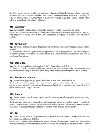 El.: Cocer las nécoras, las gambas, los mejillones y la chatka. Cortar lechuga en juliana y preparar
una salsa rosa con la mahonesa y el ketchup. En unas tartaletas se coloca de fondo la lechuga y se
echa un poco de salsa rosa. Picar todo el marisco y revolver en un bol. Seguida- mente, echar
sobre la salsa el marisco picado y el caviar.


118- Capricis:
Ing.: Pan tostado, chatka, salmón ahumado, manzana reineta y mahonesa de leche.
El.: Se cuece la manzana y se mezcla con la chatka desmigada. Se le añade la mahonesa y, una vez
bien mezclado, se coloca sobre el pan. Como decoración se le puede colocar un trozo de salmón
encima.


119- Tartaletas:
Ing.: Tartaletas de hojaldre, colas de gambas, whisky, leche, aceite, sal, vinagre y salsa de tomate
natural.
El.: Mezclamos todos los ingredientes, excepto las tartaletas y las gambas. Una vez conseguida
una crema espesa, rellenamos las tartaletas con ella. Como decoración colocamos una cola de
gamba cocida encima.


120- Mari José:
Ing.: Pan de molde, chatka, lechuga, jamón de York y mahonesa de leche.
El.: Se pican la chatka, la lechuga y el jamón y se mezclan con la mahonesa. Lo colocamos sobre el
pan de molde tostado y lo partimos en cuatro partes, de modo que tengamos cuatro pintxos.


121- Pimientos rellenos:
Ing.: Pimiento del piquillo, ajo, perejil, bonito en aceite, yema de huevo cocido.
El.: Se elabora una masa con yema de huevo, bonito y gambas. Con ella se rellenan los pimientos,
que habremos calentado antes con ajo. Para adornarlo se le pica por encima ajo y perejil. Se sirve
sobre una rebanada de pan tostado.


122- Amara:
Ing.: Pan de molde, clara de huevo cocido, salmón ahumado, cebolleta picada, bonito en aceite y
mahonesa de leche.
El.: Se hace una masa con el salmón troceado, la yema de huevo, la cebolleta picada y el bonito. Se
mezcla con mahonesa y se coloca sobre el pan de molde tostado. Lo cortamos en cuatro partes
cuadradas y lo adornamos con un trozo de salmón y con clara de huevo cocido.


123- Tito:
Ing.: Pan de molde, colas de langostinos cocidos, tomate natural, bonito en aceite, pimiento rojo,
huevo cocido y mahonesa de leche.
El.: Se corta el pan en cuadrados y sobre uno de ellos se coloca tomate cortado muy fino, bonito
desmigado, mezclado con mahonesa, pimiento cortado en láminas finas y huevo cocido. Se cubre

                                                                                                19
 