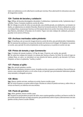 todo con mahonesa y se le ralla huevo cocido por encima. Para adornarlo le colocamos una cola
de langostino cocido.


124- Txalota de bacalao y calabacín:
Ing.: 200 gr. de bacalao desmigado y desalado; 2 calabacines, 1 pimiento verde, 1 pimiento rojo, 1
cebolla, 3 ajos, 2 tomates maduros, aceite de oliva.
El.: Se rehoga en aceite de oliva un ajo picado, una cebolla picada, un calabacín y un tomate en
dados, se salpimenta y se añade el bacalao. Reservar la mezcla anterior. El otro calabacín se corta
en rodajas finas, se pasan por harina y se fríen (justo dorar) en aceite. Con éstas, forrar un molde
tipo flanera, introducir el bacalao en el centro. Tapar con más rodajas de calabacín, prensar y
guardar en la nevera 24 horas.


125- Anchoas marinadas sobre pimiento:
Ing.: 12 anchoas, sal, un vaso de vinagre de jerez, aceite de oliva, ajo, perejil picado y 3 pimientos.
El.: Se sazonan las anchoas y se maceran durante seis horas en el vinagre. Se limpian y se ponen
en aceite, ajo y perejil. Se corta el pimiento en tiras gruesas y se pocha en aceite con ajo.


126- Pintxo de tomate y rape Carmencita:
Ing.: 4 rodajas de tomate maduro, 1/2 kg. de rape, 2 huevos, sal, aceite, ajo, perejil.
El.: Se salan las rodajas de tomate y se pasan por harina y huevo. Se fríen. Se corta el rape en
rodajas finas, se sala y se introduce en una mezcla de huevo, perejil y ajo durante 1/2 hora.
Después, se hace a la plancha, "vuelta y vuelta".


127- Patatas al ajillo:
Ing.: Ajo, perejil, patatas y aceite.
El.: Se trocea la patata y se pone a cocer. A media cocción, se pasan a un freidora. Una vez fritas, se
sacan a una cazuela de barro y se le echa el ajo y el perejil, que previamente habremos picado
muy menudo y rehogado un poco.


128- Mixto:
Ing.: Queso, jamón serrano, anchoas en aceite, huevo cocido y pan.
El.: Se corta el queso y se pone sobre el pan. Encima se coloca el jamón serrano y, sobre éste, se
trocea un huevo y se adorna con una anchoa.


129- Pasta de gambas:
Ing.: Atún, gambas, huevo cocido y pan.
El.: Se pone en una picadora un poco de atún, unas cuantas gambas cocidas y un huevo cocido. Se
pica todo junto hasta que se haga una pasta, que pondremos sobre el pan y adornaremos con una
gamba cocida y huevo cocido rallado.




                                                                                                   20
 