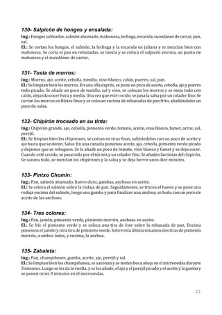130- Salpicón de hongos y ensalada:
Ing.: Hongos salteados, salmón ahumado, mahonesa, lechuga, escarola, sucedáneo de caviar, pan,
sal.
El.: Se cortan los hongos, el salmón, la lechuga y la escarola en juliana y se mezclan bien con
mahonesa. Se corta el pan en rebanadas, se tuesta y se coloca el salpicón encima, un punto de
mahonesa y el sucedáneo de caviar.


131- Tosta de morros:
Ing.: Morros, ajo, aceite, cebolla, tomillo, vino blanco, caldo, puerro, sal, pan.
El.: Se limpian bien los morros. En una olla exprés, se pone un poco de aceite, cebolla, ajo y puerro
todo picado. Se añade un poco de tomillo, sal y vino, se colocan los morros y se moja todo con
caldo, dejando cocer hora y media. Una vez que esté cocido, se pasa la salsa por un colador fino. Se
cortan los morros en filetes finos y se colocan encima de rebanadas de pan frito, añadiéndoles un
poco de salsa.


132- Chipirón troceado en su tinta:
Ing.: Chipirón grande, ajo, cebolla, pimiento verde, tomate, aceite, vino blanco, fumet, arroz, sal,
perejil.
El.: Se limpian bien los chipirones, se cortan en tiras finas, salteándolos con un poco de aceite y
ajo hasta que se doren. Salsa: En una cazuela ponemos aceite, ajo, cebolla ,pimiento verde picado
y dejamos que se rehoguen. Se le añade un poco de tomate, vino blanco y fumet y se deja cocer.
Cuando esté cocido, se pasa todo por el túrmix y un colador fino. Se añaden las tintas del chipirón.
Se sazona todo, se mezclan los chipirones y la salsa y se deja hervir unos diez minutos.


133- Pintxo Chomin:
Ing.: Pan, salmón ahumado, huevo duro, gambas, anchoas en aceite.
El.: Se coloca el salmón sobre la rodaja de pan. Seguidamente, se trocea el huevo y se pone una
rodaja encima del salmón, luego una gamba y para finalizar una anchoa; se baña con un poco de
aceite de las anchoas.


134- Tres colores:
Ing.: Pan, jamón, pimiento verde, pimiento morrón, anchoas en aceite.
El.: Se fríe el pimiento verde y se coloca una tira de éste sobre la rebanada de pan. Encima
ponemos el jamón y otra tira de pimiento verde. Sobre esta última situamos dos tiras de pimiento
morrón, a ambos lados, y encima, la anchoa.


135- Zabaleta:
Ing.: Pan, champiñones, gamba, aceite, ajo, perejil y sal.
El.: Se limpian bien los champiñones, se sazonan y se meten boca abajo en el microondas durante
3 minutos. Luego se les da la vuelta, y se les añade, el ajo y el perejil picado y el aceite y la gamba y
se ponen otros 3 minutos en el microondas.


                                                                                                     21
 