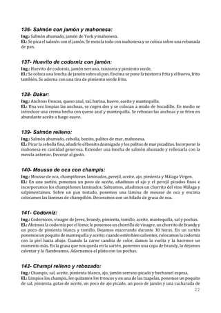 136- Salmón con jamón y mahonesa:
Ing.: Salmón ahumado, jamón de York y mahonesa.
El.: Se pica el salmón con el jamón. Se mezcla todo con mahonesa y se coloca sobre una rebanada
de pan.


137- Huevito de codorniz con jamón:
Ing.: Huevito de codorniz, jamón serrano, txistorra y pimiento verde.
El.: Se coloca una loncha de jamón sobre el pan. Encima se pone la txistorra frita y el huevo, frito
también. Se adorna con una tira de pimiento verde frito.


138- Dakar:
Ing.: Anchoas frescas, queso azul, sal, harina, huevo, aceite y mantequilla.
El.: Una vez limpias las anchoas, se cogen dos y se colocan a modo de bocadillo. En medio se
introduce una crema hecha con queso azul y mantequilla. Se rebozan las anchoas y se fríen en
abundante aceite a fuego suave.


139- Salmón relleno:
Ing.: Salmón ahumado, cebolla, bonito, palitos de mar, mahonesa.
El.: Picar la cebolla fina, añadirle el bonito desmigado y los palitos de mar picaditos. Incorporar la
mahonesa en cantidad generosa. Extender una loncha de salmón ahumado y rellenarla con la
mezcla anterior. Decorar al gusto.


140- Mousse de oca con champis:
Ing.: Mousse de oca, champiñones laminados, perejil, aceite, ajo, pimienta y Málaga Virgen.
El.: En una sartén, ponemos un poco de aceite, añadimos el ajo y el perejil picados finos e
incorporamos los champiñones laminados. Salteamos, añadimos un chorrito del vino Málaga y
salpimentamos. Sobre un pan tostado, ponemos una lámina de mousse de oca y encima
colocamos las láminas de champiñón. Decoramos con un hilado de grasa de oca.


141- Codorniz:
Ing.: Codornices, vinagre de Jerez, brandy, pimienta, tomillo, aceite, mantequilla, sal y pochas.
El.: Abrimos la codorniz por el lomo; le ponemos un chorrillo de vinagre, un chorrito de brandy y
un poco de pimienta blanca y tomillo. Dejamos macerando durante 30 horas. En un sartén
ponemos un poquito de mantequilla y aceite; cuando estén bien calientes, colocamos la codorniz
con la piel hacia abajo. Cuando la carne cambia de color, damos la vuelta y la hacemos un
momento más. En la grasa que nos queda en la sartén, ponemos una copa de brandy, lo dejamos
calentar y lo flambeamos. Adornamos el plato con las pochas.


142- Champi relleno y rebozado:
Ing.: Champis, sal, aceite, pimienta blanca, ajo, jamón serrano picado y bechamel espesa.
El.: Limpios los champis, les quitamos los troncos y en una de las txapelas, ponemos un poquito
de sal, pimienta, gotas de aceite, un poco de ajo picado, un poco de jamón y una cucharada de
                                                                                            22
 