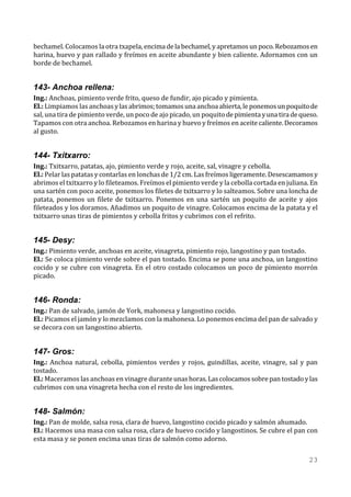bechamel. Colocamos la otra txapela, encima de la bechamel, y apretamos un poco. Rebozamos en
harina, huevo y pan rallado y freímos en aceite abundante y bien caliente. Adornamos con un
borde de bechamel.


143- Anchoa rellena:
Ing.: Anchoas, pimiento verde frito, queso de fundir, ajo picado y pimienta.
El.: Limpiamos las anchoas y las abrimos; tomamos una anchoa abierta, le ponemos un poquito de
sal, una tira de pimiento verde, un poco de ajo picado, un poquito de pimienta y una tira de queso.
Tapamos con otra anchoa. Rebozamos en harina y huevo y freímos en aceite caliente. Decoramos
al gusto.


144- Txitxarro:
Ing.: Txitxarro, patatas, ajo, pimiento verde y rojo, aceite, sal, vinagre y cebolla.
El.: Pelar las patatas y contarlas en lonchas de 1/2 cm. Las freímos ligeramente. Desescamamos y
abrimos el txitxarro y lo fileteamos. Freímos el pimiento verde y la cebolla cortada en juliana. En
una sartén con poco aceite, ponemos los filetes de txitxarro y lo salteamos. Sobre una loncha de
patata, ponemos un filete de txitxarro. Ponemos en una sartén un poquito de aceite y ajos
fileteados y los doramos. Añadimos un poquito de vinagre. Colocamos encima de la patata y el
txitxarro unas tiras de pimientos y cebolla fritos y cubrimos con el refrito.


145- Desy:
Ing.: Pimiento verde, anchoas en aceite, vinagreta, pimiento rojo, langostino y pan tostado.
El.: Se coloca pimiento verde sobre el pan tostado. Encima se pone una anchoa, un langostino
cocido y se cubre con vinagreta. En el otro costado colocamos un poco de pimiento morrón
picado.


146- Ronda:
Ing.: Pan de salvado, jamón de York, mahonesa y langostino cocido.
El.: Picamos el jamón y lo mezclamos con la mahonesa. Lo ponemos encima del pan de salvado y
se decora con un langostino abierto.


147- Gros:
Ing.: Anchoa natural, cebolla, pimientos verdes y rojos, guindillas, aceite, vinagre, sal y pan
tostado.
El.: Maceramos las anchoas en vinagre durante unas horas. Las colocamos sobre pan tostado y las
cubrimos con una vinagreta hecha con el resto de los ingredientes.


148- Salmón:
Ing.: Pan de molde, salsa rosa, clara de huevo, langostino cocido picado y salmón ahumado.
El.: Hacemos una masa con salsa rosa, clara de huevo cocido y langostinos. Se cubre el pan con
esta masa y se ponen encima unas tiras de salmón como adorno.

                                                                                                23
 