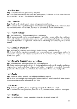 149- Brocheta:
Ing.: Champiñones, bacon, pan, aceite y vinagreta.
El.: En un palillo de brocheta, se pinchan tres champiñones y tres trozos de bacon intercalados. Se
fríe la brocheta y se cubre con una vinagreta muy fina.


150- Tartaleta:
Ing.: Tartaletas de hojaldre, pollo cocido, lechuga, maíz y mahonesa.
El.: Se hace una masa de pollo desmigado mezclado con lechuga picadita, maíz y mahonesa. Con
esta masa se rellenan las tartaletas, poniendo un poco de maíz encima, como adorno.


151- Tortilla rellena:
Ing.: Huevos, patatas, cebolla, chatka, lechuga y mahonesa.
El.: Se hace una tortilla con los huevos, las patatas y la cebolla, y se deja enfríar. Una vez fría, se
abre por la mitad, se unta bien con mahonesa y se cubre con una capa de lechuga y otra de chatka
desmigada. Por último se tapa con la otra mitad de la tortilla y se sirve sobre pan de molde
tostado.


152- Ensalada primavera:
Ing.: Jamón de York, lechuga, pimiento rojo, tomate, gambas, mahonesa, huevo.
El.: Se pican todos los ingredientes en dados muy menudos (reservar una gamba), se le añade la
salsa mahonesa y se monta todo sobre una rebanada de pan. Finalmente, se cubren con huevo
hilado y una gamba.


153- Revuelto de ajos tiernos y gambas:
Ing.: 3 dientes de ajo, brotes de ajos tiernos, gambas y huevos.
El.: En una sartén se saltean los dientes de ajo bien picaditos, los brotes de ajo y las gambas, se
salpimenta y se le añaden los huevos ligeramente batidos y con cuidado de no mojarlo demasiado
y se monta sobre barquitas de pan tostado. Por último se espolvorea con perejil picado.


154- Egaña:
Ing.: Guindillas verdes, anchoas, pan frito y pimientos del piquillo.
El.: Se pican, muy menudo, los pimientos, las guindillas y las anchoas. Se mezcla. Se fríe el pan y se
coloca la mezcla sobre las rebanadas de pan frito.


155- Aurora:
Ing.: Aceitunas, guindillas, bonito y espárrago, vinagreta de cebolla con perejil.
El.: Se colocan todos los ingredientes pinchados en un palillo. Se cubre el pintxo con la vinagreta.


156- Cristina:
Ing.: Pan, anchoa, huevo cocido, mahonesa y vinagreta de cebolla con perejil.

                                                                                                   24
 