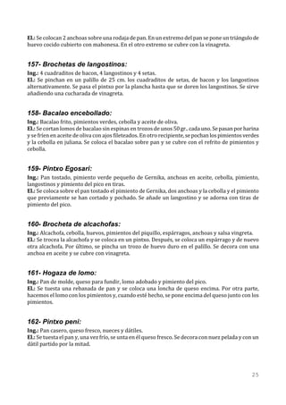 El.: Se colocan 2 anchoas sobre una rodaja de pan. En un extremo del pan se pone un triángulo de
huevo cocido cubierto con mahonesa. En el otro extremo se cubre con la vinagreta.


157- Brochetas de langostinos:
Ing.: 4 cuadraditos de bacon, 4 langostinos y 4 setas.
El.: Se pinchan en un palillo de 25 cm. los cuadraditos de setas, de bacon y los langostinos
alternativamente. Se pasa el pintxo por la plancha hasta que se doren los langostinos. Se sirve
añadiendo una cucharada de vinagreta.


158- Bacalao encebollado:
Ing.: Bacalao frito, pimientos verdes, cebolla y aceite de oliva.
El.: Se cortan lomos de bacalao sin espinas en trozos de unos 50 gr.. cada uno. Se pasan por harina
y se fríen en aceite de oliva con ajos fileteados. En otro recipiente, se pochan los pimientos verdes
y la cebolla en juliana. Se coloca el bacalao sobre pan y se cubre con el refrito de pimientos y
cebolla.


159- Pintxo Egosari:
Ing.: Pan tostado, pimiento verde pequeño de Gernika, anchoas en aceite, cebolla, pimiento,
langostinos y pimiento del pico en tiras.
El.: Se coloca sobre el pan tostado el pimiento de Gernika, dos anchoas y la cebolla y el pimiento
que previamente se han cortado y pochado. Se añade un langostino y se adorna con tiras de
pimiento del pico.


160- Brocheta de alcachofas:
Ing.: Alcachofa, cebolla, huevos, pimientos del piquillo, espárragos, anchoas y salsa vingreta.
El.: Se trocea la alcachofa y se coloca en un pintxo. Después, se coloca un espárrago y de nuevo
otra alcachofa. Por último, se pincha un trozo de huevo duro en el palillo. Se decora con una
anchoa en aceite y se cubre con vinagreta.


161- Hogaza de lomo:
Ing.: Pan de molde, queso para fundir, lomo adobado y pimiento del pico.
El.: Se tuesta una rebanada de pan y se coloca una loncha de queso encima. Por otra parte,
hacemos el lomo con los pimientos y, cuando esté hecho, se pone encima del queso junto con los
pimientos.


162- Pintxo peni:
Ing.: Pan casero, queso fresco, nueces y dátiles.
El.: Se tuesta el pan y, una vez frío, se unta en él queso fresco. Se decora con nuez pelada y con un
dátil partido por la mitad.




                                                                                                  25
 