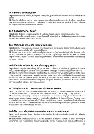 163- Bolsita de txangurro:
Ing.: Crêpes salados, cebolla, txangurro desmigado, puerro, laurel, aceite de oliva y un chorrito de
coñac.
El.: Picar la cebolla, el puerro y una pizca de laurel. Pochar todo con aceite de oliva y cuando ya
esté a punto, añadir el txangurro y el chorrito de coñac. Dar un hervor a todo y después rellenar
los crêpes formando unas bolsitas o sacos.


164- Ensaladilla "El Faro":
Ing.: Jamón de York, escarola, cogollo de lechuga, huevo cocido, mahonesa o salsa rosa.
El.: Picar todos los ingredientes en pequeños cuadrado. Añadir a esto la salsa rosa o mahonesa y
mezclar bien. Poner sobre tostas de pan.


165- Rollito de pimiento verde y gambas:
Ing.: Pimiento verde, gambas peladas, cebolla, aceite de oliva, crema de marisco, bechamel, una
placa de bizcocho salado, sal y pimienta blanca.
El.: Por un lado se pocha la cebolla con el pimiento verde (no demasiado picado). Cuando están
hechos, añadimos las gambas y la crema de marisco y para ligar todo un poco de bechamel.
Salpimentar. Colocar la placa de bizcocho y extender la masa anterior por encima. Enrollar todo y
cortar en rodajas.


166- Capello relleno de rabo de buey y setas:
Ing.: 1 berza, 1 kg. de rabo de buey, 250 gr.. de setas, 3 cebollas, 2 zanahorias, 2 puerros, 1 tomate
rojo, 2 dientes de ajo, un vaso de aceite, vino tinto, una copa de coñac, sal y pimienta blanca.
El.: Salpimentar el rabo, rehogarlo en el aceite y añadir la verdura, el coñac y el vino tinto. Dejar
reducir y cubrir con consomé o agua. Dejar hacer hasta que el rabo esté blando. Desmigar el rabo.
Pochar un poco de cebolla, añadir las setas y, una vez hechas, añadir la carne del rabo.
Previamente habremos pasado la salsa por un pasapuré. Añadir un par de cazos de la salsa y dejar
hervir durante 3 minutos aproximadamente.


167- Crujientes de txitxarro con pimientos verdes:
Ing.: 1 txitxarro, un vaso de aceite, ajo picado, sal, perejil y 3 pimientos verdes. Salsa Orly: 1
cucharadita de levadura, 2 huevos, un vaso de cerveza, sal, 1 l. de leche y 1/2 kg. de harina.
El.: Deslomar el txitxarro y cortarlo en bastoncitos de unos 5 cm. de largo y 1 cm. de ancho. Poner
a macerar en una fuente con el aceite, el ajo picado, sal y el perejil durante 2 horas. Prepararemos
la salsa Orly para rebozar el pescado. Freímos los pimientos verdes y los pelamos haciendo tiras.
Pasar el pescado por la salsa Orly, freírlo en aceite bien caliente y enrollar los pimientos verdes
alrededor de los bastoncitos de pescado.


168- Barqueta de pimientos asados y anchoas en vinagre:
Ing.: 1 kg. de anchoas, vinagre de vino, aceite de oliva de 0,4º, ajo picado, perejil, sal y 1 kg. de
pimientos rojos.
El.: Limpiar las anchoas y quitar la espina. Ponerlas a macerar durante 8 horas en vinagre.
Escurrirlas bien y sazonarlas. Añadir ajo picado, perejil y aceite. Asar los pimientos rojos y
                                                                                                  26
 