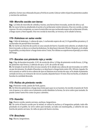pelarlos. Cortar una rebanada de pan y freírla en aceite. Colocar sobre el pan los pimientos asados
y encima las anchoas.


169- Morcilla cocida con berza:
Ing.: 1/2 kilo de morcilla de cebolla y tocino, una berza bien troceada, aceite de oliva y sal.
El.: Se cuece la berza añadiendo el aceite y la sal durante veinte minutos. Una vez cocida, se deja
reposar. En otro recipiente, se cuece la morcilla con una cucharada sopera de sal durante 20 min.
a fuego suave y bien tapado. Una vez cocida la morcilla, se trocea y se le añade la berza.


170- Kokotxas en salsa verde:
Ing.: 1 kilo de kokotxas, 1 cabeza de ajos, 1 cucharada sopera de sal, 3 ó 4 guindillas picantes y 2
cucharadas de perejil bien troceado.
El.: Se vierte un chorrito de aceite en una cazuela de barro. Cuando está caliente, se añade el ajo
bien troceado, se dora y se echan las kokotxas. Se deja hacer durante 30 min. Después, se le añade
la guindilla y se deja hacer a fuego lento otros 5 min. Por último se espolvorea el perejil y se retira
del fuego.


171- Bacalao con pimiento rojo y verde:
Ing.: 2 kg. de bacalao troceado, 1/4 l. de aceite de oliva, 1/4 kg. de pimiento verde fresco, 1/4 kg.
de pimiento rojo fresco, 2 cabezas de ajo y 1/4 l. de aceite de soja.
El.: Se templa el aceite de oliva en una cazuela. Se le añade una cabeza de ajo troceada y se sofríe
un par de minutos. Se añade el bacalao y se deja hacer a fuego lento entre 20 y 30 min. tapado. En
otra cazuela se sofríe la otra cabeza de ajos en láminas en el aceite de soja, se le añade el pimiento
cortado en tiras y se remueve de vez en cuando, dejando hacer 15 min. Una vez hecho, se añade al
bacalao la cantidad deseada.


172- Rollos de pimiento verde:
Ing.: Pimiento verde, jamón de York, queso.
El.: Se fríen los pimientos a fuego muy lento para que no se tuesten. Se enrolla el jamón de York
con el queso y se cubre con el pimiento verde dándoles la forma. Se sirve sobre pan tostado. Se
puede comer tanto frío como un poco calentito.


173- Huevito:
Ing.: Huevo cocido, jamón serrano, anchoas, langostinos.
El.: Se corta el huevo cocido por la mitad, se coloca la anchoa y el langostino pelado, todo ello
pinchado en el palillo. Se sirve sobre pan tostado, un lado con mantequilla, y cubierto de una
loncha de jamón serrano. Se ralla un poco de huevo encima.


174- Brocheta:
Ing.: Bacon, langostinos.



                                                                                                   27
 