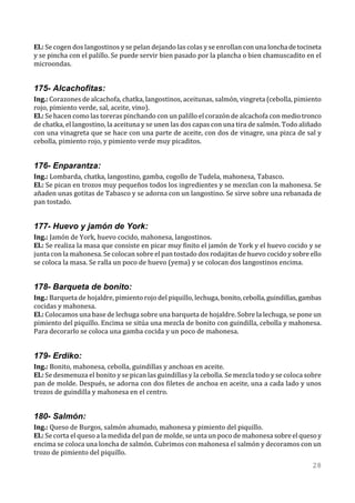El.: Se cogen dos langostinos y se pelan dejando las colas y se enrollan con una loncha de tocineta
y se pincha con el palillo. Se puede servir bien pasado por la plancha o bien chamuscadito en el
microondas.


175- Alcachofitas:
Ing.: Corazones de alcachofa, chatka, langostinos, aceitunas, salmón, vingreta (cebolla, pimiento
rojo, pimiento verde, sal, aceite, vino).
El.: Se hacen como las toreras pinchando con un palillo el corazón de alcachofa con medio tronco
de chatka, el langostino, la aceituna y se unen las dos capas con una tira de salmón. Todo aliñado
con una vinagreta que se hace con una parte de aceite, con dos de vinagre, una pizca de sal y
cebolla, pimiento rojo, y pimiento verde muy picaditos.


176- Enparantza:
Ing.: Lombarda, chatka, langostino, gamba, cogollo de Tudela, mahonesa, Tabasco.
El.: Se pican en trozos muy pequeños todos los ingredientes y se mezclan con la mahonesa. Se
añaden unas gotitas de Tabasco y se adorna con un langostino. Se sirve sobre una rebanada de
pan tostado.


177- Huevo y jamón de York:
Ing.: Jamón de York, huevo cocido, mahonesa, langostinos.
El.: Se realiza la masa que consiste en picar muy finito el jamón de York y el huevo cocido y se
junta con la mahonesa. Se colocan sobre el pan tostado dos rodajitas de huevo cocido y sobre ello
se coloca la masa. Se ralla un poco de huevo (yema) y se colocan dos langostinos encima.


178- Barqueta de bonito:
Ing.: Barqueta de hojaldre, pimiento rojo del piquillo, lechuga, bonito, cebolla, guindillas, gambas
cocidas y mahonesa.
El.: Colocamos una base de lechuga sobre una barqueta de hojaldre. Sobre la lechuga, se pone un
pimiento del piquillo. Encima se sitúa una mezcla de bonito con guindilla, cebolla y mahonesa.
Para decorarlo se coloca una gamba cocida y un poco de mahonesa.


179- Erdiko:
Ing.: Bonito, mahonesa, cebolla, guindillas y anchoas en aceite.
El.: Se desmenuza el bonito y se pican las guindillas y la cebolla. Se mezcla todo y se coloca sobre
pan de molde. Después, se adorna con dos filetes de anchoa en aceite, una a cada lado y unos
trozos de guindilla y mahonesa en el centro.


180- Salmón:
Ing.: Queso de Burgos, salmón ahumado, mahonesa y pimiento del piquillo.
El.: Se corta el queso a la medida del pan de molde, se unta un poco de mahonesa sobre el queso y
encima se coloca una loncha de salmón. Cubrimos con mahonesa el salmón y decoramos con un
trozo de pimiento del piquillo.
                                                                                                 28
 