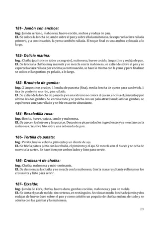 181- Jamón con anchoa:
Ing.: Jamón serrano, mahonesa, huevo cocido, anchoa y rodaja de pan.
El.: Se coloca la loncha de jamón sobre el pan y sobre ella la mahonesa. Se esparce la clara rallada
primero, y a continuación, la yema también rallada. El toque final es una anchoa colocada a lo
largo.


182- Delicia marina:
Ing.: Chatka (palitos con sabor a cangrejo), mahonesa, huevo cocido, langostino y rodaja de pan.
El.: Se trocea la chatka muy menuda y se mezcla con la mahonesa; se extiende sobre el pan y se
esparce la clara rallada por encima; a continuación, se hace lo mismo con la yema y para finalizar
se coloca el langostino, ya pelado, a lo largo.


183- Brocheta de gamba:
Ing.: 2 langostinos crudos, 1 loncha de panceta (fina), media loncha de queso para sandwich, 1
tira de pimiento morrón, pan rallado.
El.: Se extiende la loncha de panceta y en un extremo se coloca el queso, encima el pimiento y por
último las dos gambas. Se enrolla todo y se pincha con un palo atravesando ambas gambas, se
espolvorea con pan rallado y se fríe en aceite abundante.


184- Ensaladilla rusa:
Ing.: Bonito, huevo, patata, jamón y mahonesa.
El.: Se cuecen los huevos y las patatas. Después se pican todos los ingredientes y se mezclan con la
mahonesa. Se sirve frío sobre una rebanada de pan.


185- Tortilla de patata:
Ing.: Patata, huevo, cebolla, pimiento y un diente de ajo.
El.: Se fríe la patata junto con la cebolla, el pimiento y el ajo. Se mezcla con el huevo y se echa de
nuevo a la sartén. Se hace bien por ambos lados y listo para servir.


186- Croissant de chatka:
Ing.: Chatka, mahonesa y mini-croissants.
El.: Se desmenuza la chatka y se mezcla con la mahonesa. Con la masa resultante rellenamos los
croissants y listo para servir.


187- Etxalde:
Ing.: Jamón de York, chatka, huevo duro, gambas cocidas, mahonesa y pan de molde.
El.: Se corta el pan de molde, sin cortezas, en rectángulos. Se colocan media loncha de jamón y dos
rodajas de huevo duro sobre el pan y como colofón un poquito de chatka encima de todo y se
adorna con las gambas y la mahonesa.

                                                                                                  29
 