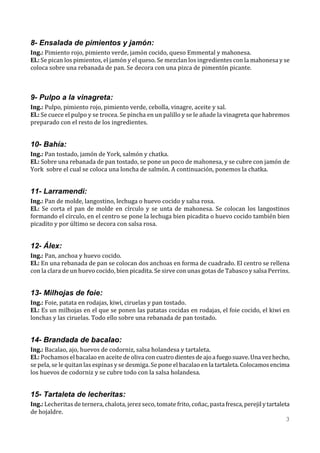 8- Ensalada de pimientos y jamón:
Ing.: Pimiento rojo, pimiento verde, jamón cocido, queso Emmental y mahonesa.
El.: Se pican los pimientos, el jamón y el queso. Se mezclan los ingredientes con la mahonesa y se
coloca sobre una rebanada de pan. Se decora con una pizca de pimentón picante.



9- Pulpo a la vinagreta:
Ing.: Pulpo, pimiento rojo, pimiento verde, cebolla, vinagre, aceite y sal.
El.: Se cuece el pulpo y se trocea. Se pincha en un palillo y se le añade la vinagreta que habremos
preparado con el resto de los ingredientes.


10- Bahía:
Ing.: Pan tostado, jamón de York, salmón y chatka.
El.: Sobre una rebanada de pan tostado, se pone un poco de mahonesa, y se cubre con jamón de
York sobre el cual se coloca una loncha de salmón. A continuación, ponemos la chatka.


11- Larramendi:
Ing.: Pan de molde, langostino, lechuga o huevo cocido y salsa rosa.
El.: Se corta el pan de molde en círculo y se unta de mahonesa. Se colocan los langostinos
formando el círculo, en el centro se pone la lechuga bien picadita o huevo cocido también bien
picadito y por último se decora con salsa rosa.


12- Álex:
Ing.: Pan, anchoa y huevo cocido.
El.: En una rebanada de pan se colocan dos anchoas en forma de cuadrado. El centro se rellena
con la clara de un huevo cocido, bien picadita. Se sirve con unas gotas de Tabasco y salsa Perrins.


13- Milhojas de foie:
Ing.: Foie, patata en rodajas, kiwi, ciruelas y pan tostado.
El.: Es un milhojas en el que se ponen las patatas cocidas en rodajas, el foie cocido, el kiwi en
lonchas y las ciruelas. Todo ello sobre una rebanada de pan tostado.


14- Brandada de bacalao:
Ing.: Bacalao, ajo, huevos de codorniz, salsa holandesa y tartaleta.
El.: Pochamos el bacalao en aceite de oliva con cuatro dientes de ajo a fuego suave. Una vez hecho,
se pela, se le quitan las espinas y se desmiga. Se pone el bacalao en la tartaleta. Colocamos encima
los huevos de codorniz y se cubre todo con la salsa holandesa.


15- Tartaleta de lecheritas:
Ing.: Lecheritas de ternera, chalota, jerez seco, tomate frito, coñac, pasta fresca, perejil y tartaleta
de hojaldre.
                                                                                                       3
 