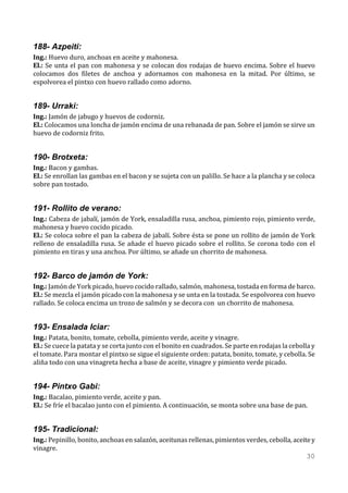188- Azpeiti:
Ing.: Huevo duro, anchoas en aceite y mahonesa.
El.: Se unta el pan con mahonesa y se colocan dos rodajas de huevo encima. Sobre el huevo
colocamos dos filetes de anchoa y adornamos con mahonesa en la mitad. Por último, se
espolvorea el pintxo con huevo rallado como adorno.


189- Urraki:
Ing.: Jamón de jabugo y huevos de codorniz.
El.: Colocamos una loncha de jamón encima de una rebanada de pan. Sobre el jamón se sirve un
huevo de codorniz frito.


190- Brotxeta:
Ing.: Bacon y gambas.
El.: Se enrollan las gambas en el bacon y se sujeta con un palillo. Se hace a la plancha y se coloca
sobre pan tostado.


191- Rollito de verano:
Ing.: Cabeza de jabalí, jamón de York, ensaladilla rusa, anchoa, pimiento rojo, pimiento verde,
mahonesa y huevo cocido picado.
El.: Se coloca sobre el pan la cabeza de jabalí. Sobre ésta se pone un rollito de jamón de York
relleno de ensaladilla rusa. Se añade el huevo picado sobre el rollito. Se corona todo con el
pimiento en tiras y una anchoa. Por último, se añade un chorrito de mahonesa.


192- Barco de jamón de York:
Ing.: Jamón de York picado, huevo cocido rallado, salmón, mahonesa, tostada en forma de barco.
El.: Se mezcla el jamón picado con la mahonesa y se unta en la tostada. Se espolvorea con huevo
rallado. Se coloca encima un trozo de salmón y se decora con un chorrito de mahonesa.


193- Ensalada Iciar:
Ing.: Patata, bonito, tomate, cebolla, pimiento verde, aceite y vinagre.
El.: Se cuece la patata y se corta junto con el bonito en cuadrados. Se parte en rodajas la cebolla y
el tomate. Para montar el pintxo se sigue el siguiente orden: patata, bonito, tomate, y cebolla. Se
aliña todo con una vinagreta hecha a base de aceite, vinagre y pimiento verde picado.


194- Pintxo Gabi:
Ing.: Bacalao, pimiento verde, aceite y pan.
El.: Se fríe el bacalao junto con el pimiento. A continuación, se monta sobre una base de pan.


195- Tradicional:
Ing.: Pepinillo, bonito, anchoas en salazón, aceitunas rellenas, pimientos verdes, cebolla, aceite y
vinagre.
                                                                                                 30
 
