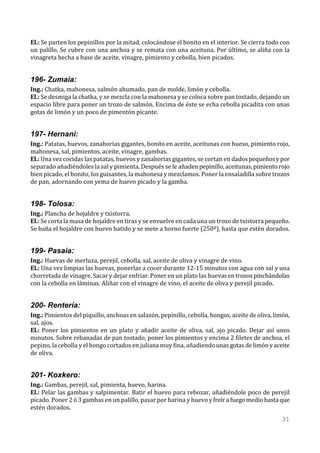 El.: Se parten los pepinillos por la mitad, colocándose el bonito en el interior. Se cierra todo con
un palillo. Se cubre con una anchoa y se remata con una aceituna. Por último, se aliña con la
vinagreta hecha a base de aceite, vinagre, pimiento y cebolla, bien picados.


196- Zumaia:
Ing.: Chatka, mahonesa, salmón ahumado, pan de molde, limón y cebolla.
El.: Se desmiga la chatka, y se mezcla con la mahonesa y se coloca sobre pan tostado, dejando un
espacio libre para poner un trozo de salmón. Encima de éste se echa cebolla picadita con unas
gotas de limón y un poco de pimentón picante.


197- Hernani:
Ing.: Patatas, huevos, zanahorias gigantes, bonito en aceite, aceitunas con hueso, pimiento rojo,
mahonesa, sal, pimientos, aceite, vinagre, gambas.
El.: Una vez cocidas las patatas, huevos y zanahorias gigantes, se cortan en dados pequeños y por
separado añadiéndoles la sal y pimienta. Después se le añaden pepinillo, aceitunas, pimiento rojo
bien picado, el bonito, los guisantes, la mahonesa y mezclamos. Poner la ensaladilla sobre trozos
de pan, adornando con yema de huevo picado y la gamba.


198- Tolosa:
Ing.: Plancha de hojaldre y txistorra.
El.: Se corta la masa de hojaldre en tiras y se envuelve en cada una un trozo de txistorra pequeño.
Se baña el hojaldre con huevo batido y se mete a horno fuerte (250º), hasta que estén dorados.


199- Pasaia:
Ing.: Huevas de merluza, perejil, cebolla, sal, aceite de oliva y vinagre de vino.
El.: Una vez limpias las huevas, ponerlas a cocer durante 12-15 minutos con agua con sal y una
chorretada de vinagre. Sacar y dejar enfriar. Poner en un plato las huevas en trozos pinchándolas
con la cebolla en láminas. Aliñar con el vinagre de vino, el aceite de oliva y perejil picado.


200- Rentería:
Ing.: Pimientos del piquillo, anchoas en salazón, pepinillo, cebolla, hongos, aceite de oliva, limón,
sal, ajos.
El.: Poner los pimientos en un plato y añadir aceite de oliva, sal, ajo picado. Dejar así unos
minutos. Sobre rebanadas de pan tostado, poner los pimientos y encima 2 filetes de anchoa, el
pepino, la cebolla y el hongo cortados en juliana muy fina, añadiendo unas gotas de limón y aceite
de oliva.


201- Koxkero:
Ing.: Gambas, perejil, sal, pimienta, huevo, harina.
El.: Pelar las gambas y salpimentar. Batir el huevo para rebozar, añadiéndole poco de perejil
picado. Poner 2 ó 3 gambas en un palillo, pasar por harina y huevo y freír a fuego medio hasta que
estén dorados.
                                                                                                 31
 