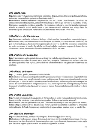 202- Rollo ruso:
Ing.: Jamón de York, gambas, mahonesa, una rodaja de pan, ensaladilla rusa (patata, zanahoria,
guisantes, huevo rallado, mahonesa, bonito en aceite).
El.: Cortamos una loncha hermosa de jamón de York en 3 trozos. Colocamos una cucharada de
ensaladilla rusa sobre el jamón, dándole forma alargada para luego enrollar la ensaladilla con él.
Pinchamos una gamba cocida en un palillo y la colocamos en la parte superior para luego colocar
el rollo atravesado por el palillo hasta el pan. Adornamos el rollo con una manga llena de
mahonesa y con un rallador. Por último, rallamos huevo duro, finito, sobre ésta.


203- Pintxos del Cantábrico:
Ing.: Bonito en escabeche, mahonesa, lechuga rallada, anchoa, huevo rallado, una rodaja de pan.
El.: Primero mezclamos la mahonesa con bonito en escabeche y la colocamos en una rodaja de
pan en forma alargada. Rociamos lechuga muy picada sobre la banderilla. Colocamos una anchoa
en aceite encima de la banderilla, a lo largo. Con el rallador, rociamos un poco de huevo duro y
adornamos con un montoncito de mahonesa encima de las anchoas.


204- Pintxos del pescador:
Ing.: 3 anchoas en aceite, rodaja de pan y vinagreta (cebolla, perejil, aceite, vinagre y sal).
El.: Cortamos una rodaja de pan de barra, muy fina y alargada. Colocamos tres anchoas en aceite
de forma que cubra bien el pan. Adornamos con un montoncito de vinagreta en el centro de las
anchoas.


205- Pintxo de huevo:
Ing.: 1/2 huevo, gamba, mahonesa, huevo rallado.
El.: Cortamos un huevo cocido por la mitad. Cogemos una mitad y recortamos un poquito la forma
redonda de abajo para que al colocarla en una rodaja normal de pan no se nos caiga. Adornamos
el huevo por la zona de arriba con mahonesa dándole dibujo con la manga de mahonesa por las
orillas del huevo. Pinchamos una gamba cocida en la parte superior del palillo para que podamos
introducir el palillo hasta el pan, atravesando el huevo. Rociamos la banderilla con huevo duro
rallado.


206- Pintxo veraniego:
Ing.: Tomate en rodajas, lechuga, jamón de York, anchoa en aceite y vinagreta de marisco (tomate,
huevo, cebolla, pimiento verde, pimiento rojo, clara de huevo, sal, aceite, vinagre).
El.: Cortamos una rodaja hermosa de pan. Colocamos sobre el pan una rodaja fina de tomate.
Sobre ésta ponemos un trozo de jamón de York. Cogemos una anchoa en aceite y la cruzamos
sobre el jamón de York. Ponemos un montoncito de vinagreta de marisco sobre la banderilla.


207- Bacalao ahumado:
Ing.: Bacalao ahumado, pan tostado, vinagreta de marisco (igual que antes).
El.: Cortamos los bordes de un pan de molde, lo partimos por la mitad y lo tostamos en el horno.
Partimos el bacalao ahumado de forma que cubra todo el pan de molde. Adornamos con un baño
fino de aceite vegetal y le añadimos encima la vinagreta de marisco.
                                                                                               32
 