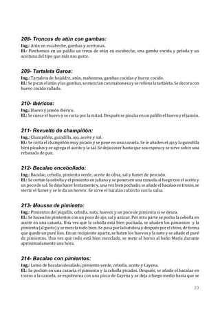 208- Troncos de atún con gambas:
Ing.: Atún en escabeche, gambas y aceitunas.
El.: Pinchamos en un palillo un trozo de atún en escabeche, una gamba cocida y pelada y un
aceituna del tipo que más nos guste.


209- Tartaleta Garoa:
Ing.: Tartaleta de hojaldre, atún, mahonesa, gambas cocidas y huevo cocido.
El.: Se pican el atún y las gambas, se mezclan con mahonesa y se rellena la tartaleta. Se decora con
huevo cocido rallado.


210- Ibéricos:
Ing.: Huevo y jamón ibérico.
El.: Se cuece el huevo y se corta por la mitad. Después se pincha en un palillo el huevo y el jamón.


211- Revuelto de champiñón:
Ing.: Champiñón, guindilla, ajo, aceite y sal.
El.: Se corta el champiñón muy picado y se pone en una cazuela. Se le añaden el ajo y la guindilla
bien picados y se agrega el aceite y la sal. Se deja cocer hasta que sea espeso y se sirve sobre una
rebanada de pan.


212- Bacalao encebollado:
Ing.: Bacalao, cebolla, pimiento verde, aceite de oliva, sal y fumet de pescado.
El.: Se cortan la cebolla y el pimiento en juliana y se ponen en una cazuela al fuego con el aceite y
un poco de sal. Se deja hacer lentamente y, una vez bien pochado, se añade el bacalao en trozos, se
vierte el fumet y se le da un hervor. Se sirve el bacalao cubierto con la salsa.


213- Mousse de pimiento:
Ing.: Pimientos del piquillo, cebolla, nata, huevos y un poco de pimienta si se desea.
El.: Se hacen los pimientos con un poco de ajo, sal y azúcar. Por otra parte se pocha la cebolla en
aceite en una cazuela. Una vez que la cebolla está bien pochada, se añaden los pimientos y la
pimienta (al gusto) y se mezcla todo bien. Se pasa por la batidora y después por el chino, de forma
que quede un puré liso. En un recipiente aparte, se baten los huevos y la nata y se añade el puré
de pimientos. Una vez que todo está bien mezclado, se mete al horno al baño María durante
aproximadamente una hora.


214- Bacalao con pimientos:
Ing.: Lomo de bacalao desalado, pimiento verde, cebolla, aceite y Cayena.
El.: Se pochan en una cazuela el pimiento y la cebolla picados. Después, se añade el bacalao en
trozos a la cazuela, se espolvorea con una pizca de Cayena y se deja a fuego medio hasta que se

                                                                                                 33
 