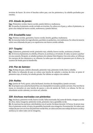 termine de hacer. Se sirve el bacalao sobre pan, con los pimientos y la cebolla pochados por
encima.


215- Alzado de jamón:
Ing.: Pimientos verdes, huevo cocido, jamón ibérico y mahonesa.
El.: Se pocha el pimiento verde cortado en trocitos. Se coloca en el pan y, sobre el pimiento, se
pone una rodaja de huevo cocido, mahonesa y jamón ibérico.


216- Ensaladilla rusa:
Ing.: Patatas cocidas, guisantes, huevo cocido, bonito, gamba y mahonesa.
El.: Se mezclan todos los ingredientes, partidos en pedacitos, con mahonesa. Se coloca la mezcla
sobre una rebanada de pan y se espolvorea con huevo cocido rallado.


217- Txopito:
Ing.: Calamares, pimiento verde, pimiento rojo, cebolla, huevo cocido, aceitunas y tomate.
El.: Se trocea el pimiento, la cebolla, el huevo, la aceituna, y el tomate. Se sala y se pone a pochar
en una cazuela. Después, se añaden pedazos de calamar bien limpios. Con esta salsa, se rellenan
los cuerpos de los calamares y se rebozan. La salsa que nos sobra la pasamos por el chino y la
usamos de fondo para la banderilla.


218- Flor de Salmón:
Ing.: Rodaja de pan, salmón ahumado, pimiento rojo, pimiento verde, kiwi y cebolla.
El.: Sobre la rebanada de pan se coloca una loncha de salmón y encima de éste, se pone el
pimiento rojo, el verde y la cebolla picada. Por último se salpica con salmón.


219- Rollito:
Ing.: Jamón de York, queso, salsa bechamel, trocitos de champiñón y jamón serrano.
El.: Se prepara una salsa bechamel fina con champiñón troceado y jamón serrano. Una vez fría la
masa, se envuelve en una loncha de queso y otra de jamón de York y se reboza. Se fríe en
abundante aceite caliente y se sirve así, caliente.


220- Anchoas marinadas con pimientos:
Ing.: Anchoas, pimiento verde, huevo cocido. Salsa marinada: Sal, zumo de limón, vinagre y aceite
de oliva. Salsa vinagreta: pimiento verde, pimiento rojo y guindilla verde.
El.: Se marinan las anchoas cubriéndolas con el aceite. Se dejan durante 12 horas. Se pican muy
fino el pimiento verde, el rojo y la guindilla, haciendo una vinagreta. Presentación: Se cubre una
rodaja de pan con un trozo de pimiento verde frito, se coloca encima una rodaja de huevo cocido y
anchoa y se cubre todo con la vinagreta.




                                                                                                  34
 