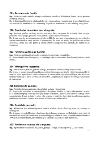 221- Tartaletas de bonito:
Ing.: Bonito en aceite, cebolla, vinagre, mahonesa, tartaletas de hojaldre, huevo cocido, gambas
cocidas y peladas.
El.: Se desmiga el bonito. Se añade cebolla muy picada, vinagre y mahonesa. Se mezcla todo bien.
A continuación, se rellenan las tartaletas y se pone encima huevo cocido rallado y una gamba.


222- Brochetas de anchoa con vinagreta:
Ing.: Anchoas, gambas cocidas y peladas, aceitunas. Salsa vinagreta: Sal, aceite de oliva, vinagre,
pimiento verde y rojo, guindilla verde, cebolla y clara de huevo cocido.
El.: Se marinan las anchoas como en el pintxo 220. Se hace una vinagreta con los ingredientes
arriba mencionados, muy picados. Presentación: Se pone en medio del palillo una anchoa
enrollada, a cada lado una gamba y en los extremos del palillo una aceituna. Se cubre con la
vinagreta.


223- Pimiento relleno de bonito:
Ing.: Pimiento del piquillo y bonito en escabeche mezclado con cebolla.
El.: Se mezcla el bonito desmigado y la cebolla picada con mahonesa. Se rellena el pimiento con la
mezcla.


224- Triangulitos vegetales:
Ing.: Pan de molde, tomate, gamba, lechuga, mahonesa, jamón cocido y huevo cocido.
El.: Se pica el tomate en daditos y el jamón en trocitos muy pequeños. Se ralla el huevo cocido. Se
mezclan estos ingredientes con la mahonesa. Se coloca sobre el pan de molde y se adorna con un
filete de tomate, y se parte la rebanada en cuatro. Luego se añade un poco de lechuga y un puntito
de mahonesa.


225 Salpicón de gambas:
Ing.: Pepinillo, tomate, gambas, piña, chatka, lechuga y mahonesa.
El.: Se pican los pepinillos, el tomate (de lata), la piña en almíbar, la chatka y las gambas cocidas.
Se le añade vinagre y aceite de oliva y se mezcla todo bien. Se coloca una cama de lechuga sobre
una rebanada de pan tostado y, sobre ella, se pone el salpicón. Sobre éste se coloca una gamba
cocida que se adorna con dos puntitos de mahonesa en los costados.


226- Pastel de pescado:
Ing.: 4 filetes de pescado desmigado, 6 huevos, pimienta blanca, ketchup, nata, sal y txangurro
desmigado.
El.: Se ponen en un bol los ingredientes arriba indicados, se pasan por la batidora y se vierte el
contenido en un molde untado con mantequilla y pan rallado. Se cuece al baño María en el horno a
200º y cuando esté hecho, se desmolda y se sirve frío y adornado con mahonesa.


227- Pimientos rellenos de txangurro:
Ing.: 4 pimientos del piquillo, ajo, aceite, perejil, 1500 gr.. de txangurro y 1/2 l. de salsa.
                                                                                                  35
 