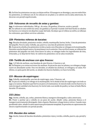 El.: Se fríen los pimientos con ajo y se dejan enfriar. El txangurro se desmiga y, una vez estén fríos
los pimientos, se rellenan con él. Se colocan en un plato y se cubren con la salsa americana. Se
decoran con perejil espolvoreado.


228- Volovanes de revuelto de setas y gambas:
Ing.: 4 volovanes individuales, 500 gr.. de setas, 20 gambas, 8 huevos, aceite y perejil.
El.: Se saltean en una sartén las setas, las gambas y el perejil. Cuando esté bien hecho se añaden
los huevos y se remueve sin dejarlos cuajar del todo. Sin dejar que el relleno se enfríe, se rellenan
los volovanes, que deben servirse calientes.


229- Pimientos rellenos de bacalao:
Ing.: Bacalao desalado, pimientos verdes, cebolla, mantequilla, harina, leche, 1 lata de pimientos
del piquillo. Para la salsa: Cebolla, ajo, puerro y una lata de pimiento morrón.
El.: Se pican la cebolla y los pimientos verdes y junto con el bacalao se rehogan en la mantequilla.
Hacemos una bechamel suave y la mezclamos con lo anterior. Una vez fría la masa, se rellenan los
pimientos del piquillo con ésta. Para hacer la salsa, se rehogan todos los ingredientes de ésta,
triturados, y se deja hervir bien. Se cubren los pimientos con la salsa resultante.


230- Tortilla de anchoas con ajos frescos:
Ing.: 1/2 kilo de anchoas, una bandeja de ajos frescos, 6 huevos y sal.
El.: Se limpian y se cortan en trozos las anchoas. Se pican los ajos en juliana y se rehogan a fuego
suave en abundante aceite. Una vez dorados, se añaden las anchoas, se rehogan y se salan. Por
último, se quita parte del aceite, se añaden los huevos batidos y se hace la tortilla.


231- Mousse de espárragos:
Ing.: Cebolla, mantequilla, una lata de espárragos, nata, 5 huevos, sal.
El.: Se pica la cebolla y se rehoga en la mantequilla. Se le añade la lata de espárragos con todo su
jugo y se sazona. Dejamos que hierva un poco y lo tamizamos. Se mezcla todo con los huevos y la
nata (en igual cantidad a los huevos). Se vierte todo a un molde de pudín y se hace al baño María
durante 35 minutos.


232 Libias:
Ing.: Aceite, cebolla, ajo, coñac, pimienta blanca, txangurro desmigado y salsa americana.
El.: Poner a pochar ajo y cebolla en un poco de aceite. Añadir coñac, pimienta blanca y el
txangurro previamente desmigado. Salar al gusto. Mantener a fuego lento y retirar. Cuando vaya
perdiendo calor, añadir la salsa americana previamente templada. Se presenta en caparazones de
nécora espolvoreando con perejil picado.


233- Bacalao dos salsas:
Ing.: Aceite, lomos de bacalao desalados, pimientos rojos y verdes, cebolla, puerro, ajo, perejil y
sal.

                                                                                                  36
 