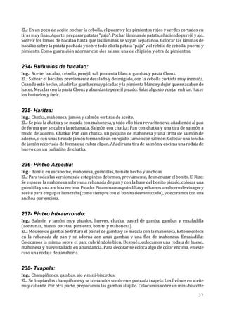 El.: En un poco de aceite pochar la cebolla, el puerro y los pimientos rojos y verdes cortados en
tiras muy finas. Aparte, preparar patatas "paja". Pochar láminas de patata, añadiendo perejil y ajo.
Sofreír los lomos de bacalao hasta que las láminas se vayan separando. Colocar las láminas de
bacalao sobre la patata pochada y sobre todo ello la patata "paja" y el refrito de cebolla, puerro y
pimiento. Como guarnición adornar con dos salsas: una de chipirón y otra de pimientos.


234- Buñuelos de bacalao:
Ing.: Aceite, bacalao, cebolla, perejil, sal, pimienta blanca, gambas y pasta Choux.
El.: Saltear el bacalao, previamente desalado y desmigado, con la cebolla cortada muy menuda.
Cuando esté hecho, añadir las gambas muy picadas y la pimienta blanca y dejar que se acaben de
hacer. Mezclar con la pasta Choux y abundante perejil picado. Salar al gusto y dejar enfriar. Hacer
los buñuelos y freír.


235- Haritza:
Ing.: Chatka, mahonesa, jamón y salmón en tiras de aceite.
El.: Se pica la chatka y se mezcla con mahonesa, y todo ello bien revuelto se va añadiendo al pan
de forma que se cubra la rebanada. Salmón con chatka: Pan con chatka y una tira de salmón a
modo de adorno. Chatka: Pan con chatka, un poquito de mahonesa y una tirita de salmón de
adorno, o con unas tiras de jamón formando un enrejado. Jamón con salmón: Colocar una loncha
de jamón recortada de forma que cubra el pan. Añadir una tira de salmón y encima una rodaja de
huevo con un puñadito de chatka.


236- Pintxo Azpeitia:
Ing.: Bonito en escabeche, mahonesa, guindillas, tomate hecho y anchoas.
El.: Para todas las versiones de este pintxo debemos, previamente, desmenuzar el bonito. El Rizo:
Se esparce la mahonesa sobre una rebanada de pan y con la base del bonito picado, colocar una
guindilla y una anchoa encima. Picado: Picamos unas guindillas y echamos un chorro de vinagre y
aceite para empapar la mezcla (como siempre con el bonito desmenuzado), y decoramos con una
anchoa por encima.


237- Pintxo Intxaurrondo:
Ing.: Salmón y jamón muy picados, huevos, chatka, pastel de gamba, gambas y ensaladilla
(aceitunas, huevo, patatas, pimiento, bonito y mahonesa).
El.: Mousse de gamba: Se tritura el pastel de gamba y se mezcla con la mahonesa. Esto se coloca
en la rebanada de pan y se adorna con unas gambas y una flor de mahonesa. Ensaladilla:
Colocamos la misma sobre el pan, cubriéndolo bien. Después, colocamos una rodaja de huevo,
mahonesa y huevo rallado en abundancia. Para decorar se coloca algo de color encima, en este
caso una rodaja de zanahoria.


238- Txapela:
Ing.: Champiñones, gambas, ajo y mini-biscottes.
El.: Se limpian los champiñones y se toman dos sombreros por cada txapela. Los freímos en aceite
muy caliente. Por otra parte, preparamos las gambas al ajillo. Colocamos sobre un mini-biscotte

                                                                                                37
 