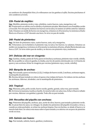 un sombrero de champiñón frito y lo rellenamos con las gambas al ajillo. Encima pinchamos el
otro sombrero al revés.


239- Pastel de mejillón:
Ing.: Mejillón, pimiento verde y rojo, cebolleta, cuatro huevos, nata, margarina y sal.
El.: Preparamos un sofrito con la cebolla y el pimiento picados. Mezclamos con el mejillón cocido
y troceado. Por otra parte, batimos los huevos con la nata y lo unimos al sofrito anterior. Salamos
todo. Untamos un molde de horno con margarina, echamos en él la mezcla y lo metemos al baño
María en el horno a 210º durante una hora. Se sirve en pan de molde.


240- Pastel de pimientos:
Ing.: Un bote de pimientos rojos, cuatro huevos, nata, sal y margarina.
El.: Trituramos con la batidora el pimiento rojo, la nata y los huevos. Lo salamos. Untamos un
molde con margarina y vertemos en él la mezcla. Lo metemos al horno, al baño María durante una
hora a 210º. Se sirve sobre pan de molde y se decora con pimiento rojo y mahonesa.


241- Delicias del mar en vinagreta:
Ing.: Gambas, chatka, jamón de York, queso en lonchas y aceitunas, pimiento rojo o verde, cebolla.
El.: En un palillo se coloca la gamba, la chatka, una tira de jamón entrelazado con 1/2 loncha de
queso y una aceituna. Echar la vinagreta por encima (pimiento rojo y verde, cebolla).


242- Barquita de anchoa:
Ing.: Pan tostado, queso en lonchas (1/2), 2 rodajas de huevo cocido, 2 anchoas, aceitunas negras,
mantequilla de pimiento.
El.: Encima del pan tostado se coloca el queso y las rodajas de huevo. Se rodean con las anchoas
las aceitunas. Adornar, alrededor, con la mantequilla de pimientos.


243- Tropical:
Ing.: Manzana, piña, pollo cocido, huevo cocido, gamba, guinda, salsa rosa, pan tostado.
El.: Se trocea la manzana, la piña y el pollo. Se mezcla todo con salsa rosa. Echar el huevo rallado
por encima. Adornar con gambas y guinda. Todo ello en pan tostado.


244- Revueltos del piquillo con anchoas:
Ing.: Pimientos del piquillo, anchoas, ajos, aceite de oliva, huevos, pan tostado y pimiento verde.
El.: Se pican bien los ajos y se rehogan. Se añaden los pimientos del piquillo troceados a tiras y,
cuando ya están pochados, se echan las anchoas limpias. Una vez hechas, se añade el huevo y se
mezcla todo bien. Se coloca esta masa sobre el pan tostado y se adorna con un poco de pimiento
verde en tiras.


245- Salmón con huevo:
Ing.: Pan tostado, salmón, huevo, gambas y mahonesa.
                                                                                                 38
 