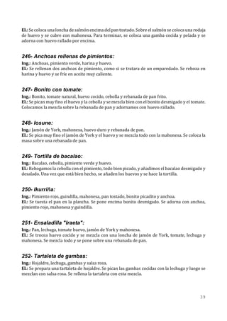 El.: Se coloca una loncha de salmón encima del pan tostado. Sobre el salmón se coloca una rodaja
de huevo y se cubre con mahonesa. Para terminar, se coloca una gamba cocida y pelada y se
adorna con huevo rallado por encima.


246- Anchoas rellenas de pimientos:
Ing.: Anchoas, pimiento verde, harina y huevo.
El.: Se rellenan dos anchoas de pimiento, como si se tratara de un emparedado. Se reboza en
harina y huevo y se fríe en aceite muy caliente.


247- Bonito con tomate:
Ing.: Bonito, tomate natural, huevo cocido, cebolla y rebanada de pan frito.
El.: Se pican muy fino el huevo y la cebolla y se mezcla bien con el bonito desmigado y el tomate.
Colocamos la mezcla sobre la rebanada de pan y adornamos con huevo rallado.


248- Iosune:
Ing.: Jamón de York, mahonesa, huevo duro y rebanada de pan.
El.: Se pica muy fino el jamón de York y el huevo y se mezcla todo con la mahonesa. Se coloca la
masa sobre una rebanada de pan.


249- Tortilla de bacalao:
Ing.: Bacalao, cebolla, pimiento verde y huevo.
El.: Rehogamos la cebolla con el pimiento, todo bien picado, y añadimos el bacalao desmigado y
desalado. Una vez que está bien hecho, se añaden los huevos y se hace la tortilla.


250- Ikurriña:
Ing.: Pimiento rojo, guindilla, mahonesa, pan tostado, bonito picadito y anchoa.
El.: Se tuesta el pan en la plancha. Se pone encima bonito desmigado. Se adorna con anchoa,
pimiento rojo, mahonesa y guindilla.


251- Ensaladilla "Iraeta":
Ing.: Pan, lechuga, tomate huevo, jamón de York y mahonesa.
El.: Se trocea huevo cocido y se mezcla con una loncha de jamón de York, tomate, lechuga y
mahonesa. Se mezcla todo y se pone sobre una rebanada de pan.


252- Tartaleta de gambas:
Ing.: Hojaldre, lechuga, gambas y salsa rosa.
El.: Se prepara una tartaleta de hojaldre. Se pican las gambas cocidas con la lechuga y luego se
mezclan con salsa rosa. Se rellena la tartaleta con esta mezcla.




                                                                                               39
 