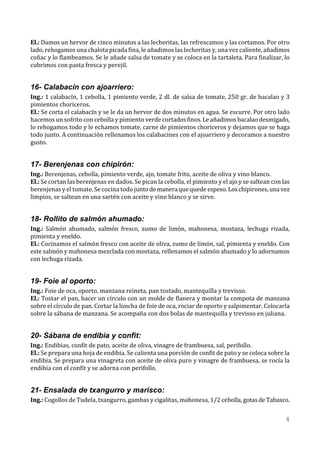 El.: Damos un hervor de cinco minutos a las lecheritas, las refrescamos y las cortamos. Por otro
lado, rehogamos una chalota picada fina, le añadimos las lecheritas y, una vez caliente, añadimos
coñac y lo flambeamos. Se le añade salsa de tomate y se coloca en la tartaleta. Para finalizar, lo
cubrimos con pasta fresca y perejil.


16- Calabacín con ajoarriero:
Ing.: 1 calabacín, 1 cebolla, 1 pimiento verde, 2 dl. de salsa de tomate, 250 gr. de bacalao y 3
pimientos choriceros.
El.: Se corta el calabacín y se le da un hervor de dos minutos en agua. Se escurre. Por otro lado
hacemos un sofrito con cebolla y pimiento verde cortados finos. Le añadimos bacalao desmigado,
lo rehogamos todo y le echamos tomate, carne de pimientos choriceros y dejamos que se haga
todo junto. A continuación rellenamos los calabacines con el ajoarriero y decoramos a nuestro
gusto.


17- Berenjenas con chipirón:
Ing.: Berenjenas, cebolla, pimiento verde, ajo, tomate frito, aceite de oliva y vino blanco.
El.: Se cortan las berenjenas en dados. Se pican la cebolla, el pimiento y el ajo y se saltean con las
berenjenas y el tomate. Se cocina todo junto de manera que quede espeso. Los chipirones, una vez
limpios, se saltean en una sartén con aceite y vino blanco y se sirve.


18- Rollito de salmón ahumado:
Ing.: Salmón ahumado, salmón fresco, zumo de limón, mahonesa, mostaza, lechuga rizada,
pimienta y eneldo.
El.: Cocinamos el salmón fresco con aceite de oliva, zumo de limón, sal, pimienta y eneldo. Con
este salmón y mahonesa mezclada con mostaza, rellenamos el salmón ahumado y lo adornamos
con lechuga rizada.


19- Foie al oporto:
Ing.: Foie de oca, oporto, manzana reineta, pan tostado, mantequilla y trevisso.
El.: Tostar el pan, hacer un círculo con un molde de flanera y montar la compota de manzana
sobre el círculo de pan. Cortar la loncha de foie de oca, rociar de oporto y salpimentar. Colocarla
sobre la sábana de manzana. Se acompaña con dos bolas de mantequilla y trevisso en juliana.


20- Sábana de endibia y confit:
Ing.: Endibias, confit de pato, aceite de oliva, vinagre de frambuesa, sal, perifollo.
El.: Se prepara una hoja de endibia. Se calienta una porción de confit de pato y se coloca sobre la
endibia. Se prepara una vinagreta con aceite de oliva puro y vinagre de frambuesa, se rocía la
endibia con el confit y se adorna con perifollo.


21- Ensalada de txangurro y marisco:
Ing.: Cogollos de Tudela, txangurro, gambas y cigalitas, mahonesa, 1/2 cebolla, gotas de Tabasco.

                                                                                                    4
 