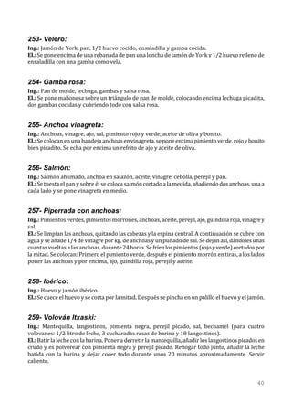 253- Velero:
Ing.: Jamón de York, pan, 1/2 huevo cocido, ensaladilla y gamba cocida.
El.: Se pone encima de una rebanada de pan una loncha de jamón de York y 1/2 huevo relleno de
ensaladilla con una gamba como vela.


254- Gamba rosa:
Ing.: Pan de molde, lechuga, gambas y salsa rosa.
El.: Se pone mahonesa sobre un triángulo de pan de molde, colocando encima lechuga picadita,
dos gambas cocidas y cubriendo todo con salsa rosa.


255- Anchoa vinagreta:
Ing.: Anchoas, vinagre, ajo, sal, pimiento rojo y verde, aceite de oliva y bonito.
El.: Se colocan en una bandeja anchoas en vinagreta, se pone encima pimiento verde, rojo y bonito
bien picadito. Se echa por encima un refrito de ajo y aceite de oliva.


256- Salmón:
Ing.: Salmón ahumado, anchoa en salazón, aceite, vinagre, cebolla, perejil y pan.
El.: Se tuesta el pan y sobre él se coloca salmón cortado a la medida, añadiendo dos anchoas, una a
cada lado y se pone vinagreta en medio.


257- Piperrada con anchoas:
Ing.: Pimientos verdes, pimientos morrones, anchoas, aceite, perejil, ajo, guindilla roja, vinagre y
sal.
El.: Se limpian las anchoas, quitando las cabezas y la espina central. A continuación se cubre con
agua y se añade 1/4 de vinagre por kg. de anchoas y un puñado de sal. Se dejan así, dándoles unas
cuantas vueltas a las anchoas, durante 24 horas. Se fríen los pimientos (rojo y verde) cortados por
la mitad. Se colocan: Primero el pimiento verde, después el pimiento morrón en tiras, a los lados
poner las anchoas y por encima, ajo, guindilla roja, perejil y aceite.


258- Ibérico:
Ing.: Huevo y jamón ibérico.
El.: Se cuece el huevo y se corta por la mitad. Después se pincha en un palillo el huevo y el jamón.


259- Volován Itxaski:
Ing.: Mantequilla, langostinos, pimienta negra, perejil picado, sal, bechamel (para cuatro
volovanes: 1/2 litro de leche, 3 cucharadas rasas de harina y 18 langostinos).
El.: Batir la leche con la harina. Poner a derretir la mantequilla, añadir los langostinos picados en
crudo y es polvorear con pimienta negra y perejil picado. Rehogar todo junto, añadir la leche
batida con la harina y dejar cocer todo durante unos 20 minutos aproximadamente. Servir
caliente.


                                                                                                 40
 