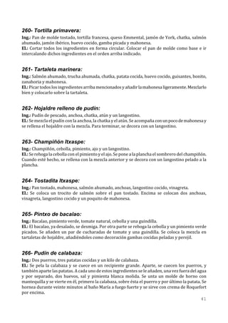 260- Tortilla primavera:
Ing.: Pan de molde tostado, tortilla francesa, queso Emmental, jamón de York, chatka, salmón
ahumado, jamón ibérico, huevo cocido, gamba picada y mahonesa.
El.: Cortar todos los ingredientes en forma circular. Colocar el pan de molde como base e ir
intercalando dichos ingredientes en el orden arriba indicado.


261- Tartaleta marinera:
Ing.: Salmón ahumado, trucha ahumada, chatka, patata cocida, huevo cocido, guisantes, bonito,
zanahoria y mahonesa.
El.: Picar todos los ingredientes arriba mencionados y añadir la mahonesa ligeramente. Mezclarlo
bien y colocarlo sobre la tartaleta.


262- Hojaldre relleno de pudín:
Ing.: Pudín de pescado, anchoa, chatka, atún y un langostino.
El.: Se mezcla el pudín con la anchoa, la chatka y el atún. Se acompaña con un poco de mahonesa y
se rellena el hojaldre con la mezcla. Para terminar, se decora con un langostino.


263- Champiñón Itxaspe:
Ing.: Champiñón, cebolla, pimiento, ajo y un langostino.
El.: Se rehoga la cebolla con el pimiento y el ajo. Se pone a la plancha el sombrero del champiñón.
Cuando esté hecho, se rellena con la mezcla anterior y se decora con un langostino pelado a la
plancha.


264- Tostadita Itxaspe:
Ing.: Pan tostado, mahonesa, salmón ahumado, anchoas, langostino cocido, vinagreta.
El.: Se coloca un trocito de salmón sobre el pan tostado. Encima se colocan dos anchoas,
vinagreta, langostino cocido y un poquito de mahonesa.


265- Pintxo de bacalao:
Ing.: Bacalao, pimiento verde, tomate natural, cebolla y una guindilla.
El.: El bacalao, ya desalado, se desmiga. Por otra parte se rehoga la cebolla y un pimiento verde
picados. Se añaden un par de cucharadas de tomate y una guindilla. Se coloca la mezcla en
tartaletas de hojaldre, añadiéndoles como decoración gambas cocidas peladas y perejil.


266- Pudín de calabaza:
Ing.: Dos puerros, tres patatas cocidas y un kilo de calabaza.
El.: Se pela la calabaza y se cuece en un recipiente grande. Aparte, se cuecen los puerros, y
también aparte las patatas. A cada uno de estos ingredientes se le añaden, una vez fuera del agua
y por separado, dos huevos, sal y pimienta blanca molida. Se unta un molde de horno con
mantequilla y se vierte en él, primero la calabaza, sobre ésta el puerro y por último la patata. Se
hornea durante veinte minutos al baño María a fuego fuerte y se sirve con crema de Roquefort
por encima.
                                                                                                41
 