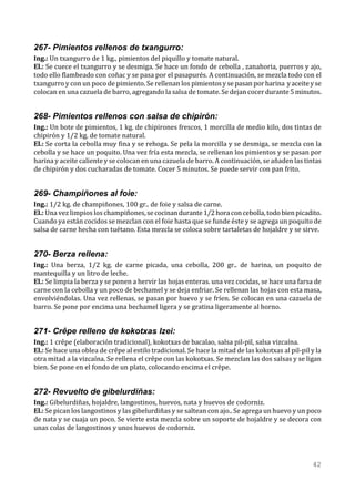 267- Pimientos rellenos de txangurro:
Ing.: Un txangurro de 1 kg., pimientos del piquillo y tomate natural.
El.: Se cuece el txangurro y se desmiga. Se hace un fondo de cebolla , zanahoria, puerros y ajo,
todo ello flambeado con coñac y se pasa por el pasapurés. A continuación, se mezcla todo con el
txangurro y con un poco de pimiento. Se rellenan los pimientos y se pasan por harina y aceite y se
colocan en una cazuela de barro, agregando la salsa de tomate. Se dejan cocer durante 5 minutos.


268- Pimientos rellenos con salsa de chipirón:
Ing.: Un bote de pimientos, 1 kg. de chipirones frescos, 1 morcilla de medio kilo, dos tintas de
chipirón y 1/2 kg. de tomate natural.
El.: Se corta la cebolla muy fina y se rehoga. Se pela la morcilla y se desmiga, se mezcla con la
cebolla y se hace un poquito. Una vez fría esta mezcla, se rellenan los pimientos y se pasan por
harina y aceite caliente y se colocan en una cazuela de barro. A continuación, se añaden las tintas
de chipirón y dos cucharadas de tomate. Cocer 5 minutos. Se puede servir con pan frito.


269- Champiñones al foie:
Ing.: 1/2 kg. de champiñones, 100 gr.. de foie y salsa de carne.
El.: Una vez limpios los champiñones, se cocinan durante 1/2 hora con cebolla, todo bien picadito.
Cuando ya están cocidos se mezclan con el foie hasta que se funde éste y se agrega un poquito de
salsa de carne hecha con tuétano. Esta mezcla se coloca sobre tartaletas de hojaldre y se sirve.


270- Berza rellena:
Ing.: Una berza, 1/2 kg. de carne picada, una cebolla, 200 gr.. de harina, un poquito de
mantequilla y un litro de leche.
El.: Se limpia la berza y se ponen a hervir las hojas enteras. una vez cocidas, se hace una farsa de
carne con la cebolla y un poco de bechamel y se deja enfriar. Se rellenan las hojas con esta masa,
envolviéndolas. Una vez rellenas, se pasan por huevo y se fríen. Se colocan en una cazuela de
barro. Se pone por encima una bechamel ligera y se gratina ligeramente al horno.


271- Crêpe relleno de kokotxas Izei:
Ing.: 1 crêpe (elaboración tradicional), kokotxas de bacalao, salsa pil-pil, salsa vizcaína.
El.: Se hace una oblea de crêpe al estilo tradicional. Se hace la mitad de las kokotxas al pil-pil y la
otra mitad a la vizcaína. Se rellena el crêpe con las kokotxas. Se mezclan las dos salsas y se ligan
bien. Se pone en el fondo de un plato, colocando encima el crêpe.


272- Revuelto de gibelurdiñas:
Ing.: Gibelurdiñas, hojaldre, langostinos, huevos, nata y huevos de codorniz.
El.: Se pican los langostinos y las gibelurdiñas y se saltean con ajo.. Se agrega un huevo y un poco
de nata y se cuaja un poco. Se vierte esta mezcla sobre un soporte de hojaldre y se decora con
unas colas de langostinos y unos huevos de codorniz.




                                                                                                   42
 