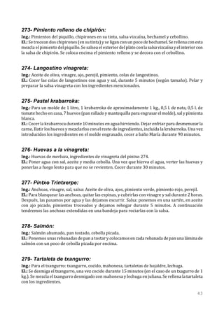273- Pimiento relleno de chipirón:
Ing.: Pimientos del piquillo, chipirones en su tinta, salsa vizcaína, bechamel y cebollino.
El.: Se trocean dos chipirones (en su tinta) y se ligan con un poco de bechamel. Se rellena con esta
mezcla el pimiento del piquillo. Se salsea el exterior del plato con la salsa vizcaína y el interior con
la salsa de chipirón. Se coloca encima el pimiento relleno y se decora con el cebollino.


274- Langostino vinagreta:
Ing.: Aceite de oliva, vinagre, ajo, perejil, pimiento, colas de langostinos.
El.: Cocer las colas de langostinos con agua y sal, durante 5 minutos (según tamaño). Pelar y
preparar la salsa vinagreta con los ingredientes mencionados.


275- Pastel krabarroka:
Ing.: Para un molde de 1 litro, 1 krabarroka de aproximadamente 1 kg., 0,5 l. de nata, 0,5 l. de
tomate hecho en casa, 7 huevos (pan rallado y mantequilla para engrasar el molde), sal y pimienta
blanca.
El.: Cocer la krabarroca durante 10 minutos en agua hirviendo. Dejar enfriar para desmenuzar la
carne. Batir los huevos y mezclarlos con el resto de ingredientes, incluida la krabarroka. Una vez
introducidos los ingredientes en el molde engrasado, cocer a baño María durante 90 minutos.


276- Huevas a la vinagreta:
Ing.: Huevas de merluza, ingredientes de vinagreta del pintxo 274.
El.: Poner agua con sal, aceite y media cebolla. Una vez que hierva el agua, verter las huevas y
ponerlas a fuego lento para que no se revienten. Cocer durante 30 minutos.


277- Pintxo Trintxerpe:
Ing.: Anchoas, vinagre, sal, salsa: Aceite de oliva, ajos, pimiento verde, pimiento rojo, perejil.
El.: Para blanquear las anchoas, quitar las espinas, y cubrirlas con vinagre y sal durante 2 horas.
Después, las pasamos por agua y las dejamos escurrir. Salsa: ponemos en una sartén, en aceite
con ajo picado, pimientos troceados y dejamos rehogar durante 5 minutos. A continuación
tendremos las anchoas extendidas en una bandeja para rociarlas con la salsa.


278- Salmón:
Ing.: Salmón ahumado, pan tostado, cebolla picada.
El.: Ponemos unas rebanadas de pan a tostar y colocamos en cada rebanada de pan una lámina de
salmón con un poco de cebolla picada por encima.


279- Tartaleta de txangurro:
Ing.: Para el txangurro: txangurro, cocido, mahonesa, tartaletas de hojaldre, lechuga.
El.: Se desmiga el txangurro, una vez cocido durante 15 minutos (en el caso de un txagurro de 1
kg.). Se mezcla el txangurro desmigado con mahonesa y lechuga en juliana. Se rellena la tartaleta
con los ingredientes.

                                                                                                    43
 