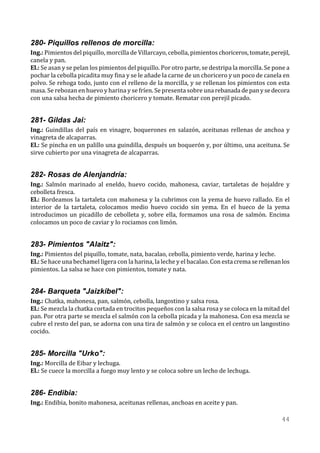 280- Piquillos rellenos de morcilla:
Ing.: Pimientos del piquillo, morcilla de Villarcayo, cebolla, pimientos choriceros, tomate, perejil,
canela y pan.
El.: Se asan y se pelan los pimientos del piquillo. Por otro parte, se destripa la morcilla. Se pone a
pochar la cebolla picadita muy fina y se le añade la carne de un choricero y un poco de canela en
polvo. Se rehoga todo, junto con el relleno de la morcilla, y se rellenan los pimientos con esta
masa. Se rebozan en huevo y harina y se fríen. Se presenta sobre una rebanada de pan y se decora
con una salsa hecha de pimiento choricero y tomate. Rematar con perejil picado.


281- Gildas Jai:
Ing.: Guindillas del país en vinagre, boquerones en salazón, aceitunas rellenas de anchoa y
vinagreta de alcaparras.
El.: Se pincha en un palillo una guindilla, después un boquerón y, por último, una aceituna. Se
sirve cubierto por una vinagreta de alcaparras.


282- Rosas de Alenjandría:
Ing.: Salmón marinado al eneldo, huevo cocido, mahonesa, caviar, tartaletas de hojaldre y
cebolleta fresca.
El.: Bordeamos la tartaleta con mahonesa y la cubrimos con la yema de huevo rallado. En el
interior de la tartaleta, colocamos medio huevo cocido sin yema. En el hueco de la yema
introducimos un picadillo de cebolleta y, sobre ella, formamos una rosa de salmón. Encima
colocamos un poco de caviar y lo rociamos con limón.


283- Pimientos "Alaitz":
Ing.: Pimientos del piquillo, tomate, nata, bacalao, cebolla, pimiento verde, harina y leche.
El.: Se hace una bechamel ligera con la harina, la leche y el bacalao. Con esta crema se rellenan los
pimientos. La salsa se hace con pimientos, tomate y nata.


284- Barqueta "Jaizkibel":
Ing.: Chatka, mahonesa, pan, salmón, cebolla, langostino y salsa rosa.
El.: Se mezcla la chatka cortada en trocitos pequeños con la salsa rosa y se coloca en la mitad del
pan. Por otra parte se mezcla el salmón con la cebolla picada y la mahonesa. Con esa mezcla se
cubre el resto del pan, se adorna con una tira de salmón y se coloca en el centro un langostino
cocido.


285- Morcilla "Urko":
Ing.: Morcilla de Eibar y lechuga.
El.: Se cuece la morcilla a fuego muy lento y se coloca sobre un lecho de lechuga.


286- Endibia:
Ing.: Endibia, bonito mahonesa, aceitunas rellenas, anchoas en aceite y pan.

                                                                                                  44
 