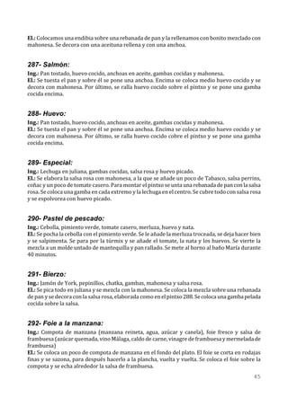 El.: Colocamos una endibia sobre una rebanada de pan y la rellenamos con bonito mezclado con
mahonesa. Se decora con una aceituna rellena y con una anchoa.


287- Salmón:
Ing.: Pan tostado, huevo cocido, anchoas en aceite, gambas cocidas y mahonesa.
El.: Se tuesta el pan y sobre él se pone una anchoa. Encima se coloca medio huevo cocido y se
decora con mahonesa. Por último, se ralla huevo cocido sobre el pintxo y se pone una gamba
cocida encima.


288- Huevo:
Ing.: Pan tostado, huevo cocido, anchoas en aceite, gambas cocidas y mahonesa.
El.: Se tuesta el pan y sobre él se pone una anchoa. Encima se coloca medio huevo cocido y se
decora con mahonesa. Por último, se ralla huevo cocido cobre el pintxo y se pone una gamba
cocida encima.


289- Especial:
Ing.: Lechuga en juliana, gambas cocidas, salsa rosa y huevo picado.
El.: Se elabora la salsa rosa con mahonesa, a la que se añade un poco de Tabasco, salsa perrins,
coñac y un poco de tomate casero. Para montar el pintxo se unta una rebanada de pan con la salsa
rosa. Se coloca una gamba en cada extremo y la lechuga en el centro. Se cubre todo con salsa rosa
y se espolvorea con huevo picado.


290- Pastel de pescado:
Ing.: Cebolla, pimiento verde, tomate casero, merluza, huevo y nata.
El.: Se pocha la cebolla con el pimiento verde. Se le añade la merluza troceada, se deja hacer bien
y se salpimenta. Se para por la túrmix y se añade el tomate, la nata y los huevos. Se vierte la
mezcla a un molde untado de mantequilla y pan rallado. Se mete al horno al baño María durante
40 minutos.


291- Bierzo:
Ing.: Jamón de York, pepinillos, chatka, gambas, mahonesa y salsa rosa.
El.: Se pica todo en juliana y se mezcla con la mahonesa. Se coloca la mezcla sobre una rebanada
de pan y se decora con la salsa rosa, elaborada como en el pintxo 288. Se coloca una gamba pelada
cocida sobre la salsa.


292- Foie a la manzana:
Ing.: Compota de manzana (manzana reineta, agua, azúcar y canela), foie fresco y salsa de
frambuesa (azúcar quemada, vino Málaga, caldo de carne, vinagre de frambuesa y mermelada de
frambuesa)
El.: Se coloca un poco de compota de manzana en el fondo del plato. El foie se corta en rodajas
finas y se sazona, para después hacerlo a la plancha, vuelta y vuelta. Se coloca el foie sobre la
compota y se echa alrededor la salsa de frambuesa.
                                                                                                45
 