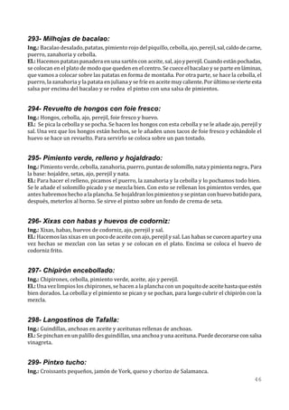 293- Milhojas de bacalao:
Ing.: Bacalao desalado, patatas, pimiento rojo del piquillo, cebolla, ajo, perejil, sal, caldo de carne,
puerro, zanahoria y cebolla.
El.: Hacemos patatas panadera en una sartén con aceite, sal, ajo y perejil. Cuando están pochadas,
se colocan en el plato de modo que queden en el centro. Se cuece el bacalao y se parte en láminas,
que vamos a colocar sobre las patatas en forma de montaña. Por otra parte, se hace la cebolla, el
puerro, la zanahoria y la patata en juliana y se fríe en aceite muy caliente. Por último se vierte esta
salsa por encima del bacalao y se rodea el pintxo con una salsa de pimientos.


294- Revuelto de hongos con foie fresco:
Ing.: Hongos, cebolla, ajo, perejil, foie fresco y huevo.
El.: Se pica la cebolla y se pocha. Se hacen los hongos con esta cebolla y se le añade ajo, perejil y
sal. Una vez que los hongos están hechos, se le añaden unos tacos de foie fresco y echándole el
huevo se hace un revuelto. Para servirlo se coloca sobre un pan tostado.


295- Pimiento verde, relleno y hojaldrado:
Ing.: Pimiento verde, cebolla, zanahoria, puerro, puntas de solomillo, nata y pimienta negra.. Para
la base: hojaldre, setas, ajo, perejil y nata.
El.: Para hacer el relleno, picamos el puerro, la zanahoria y la cebolla y lo pochamos todo bien.
Se le añade el solomillo picado y se mezcla bien. Con esto se rellenan los pimientos verdes, que
antes habremos hecho a la plancha. Se hojaldran los pimientos y se pintan con huevo batido para,
después, meterlos al horno. Se sirve el pintxo sobre un fondo de crema de seta.


296- Xixas con habas y huevos de codorniz:
Ing.: Xixas, habas, huevos de codorniz, ajo, perejil y sal.
El.: Hacemos las xixas en un poco de aceite con ajo, perejil y sal. Las habas se cuecen aparte y una
vez hechas se mezclan con las setas y se colocan en el plato. Encima se coloca el huevo de
codorniz frito.


297- Chipirón encebollado:
Ing.: Chipirones, cebolla, pimiento verde, aceite, ajo y perejil.
El.: Una vez limpios los chipirones, se hacen a la plancha con un poquito de aceite hasta que estén
bien dorados. La cebolla y el pimiento se pican y se pochan, para luego cubrir el chipirón con la
mezcla.


298- Langostinos de Tafalla:
Ing.: Guindillas, anchoas en aceite y aceitunas rellenas de anchoas.
El.: Se pinchan en un palillo des guindillas, una anchoa y una aceituna. Puede decorarse con salsa
vinagreta.


299- Pintxo tucho:
Ing.: Croissants pequeños, jamón de York, queso y chorizo de Salamanca.
                                                                                                    46
 