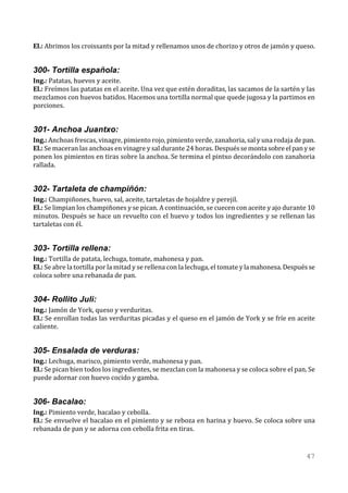 El.: Abrimos los croissants por la mitad y rellenamos unos de chorizo y otros de jamón y queso.


300- Tortilla española:
Ing.: Patatas, huevos y aceite.
El.: Freímos las patatas en el aceite. Una vez que estén doraditas, las sacamos de la sartén y las
mezclamos con huevos batidos. Hacemos una tortilla normal que quede jugosa y la partimos en
porciones.


301- Anchoa Juantxo:
Ing.: Anchoas frescas, vinagre, pimiento rojo, pimiento verde, zanahoria, sal y una rodaja de pan.
El.: Se maceran las anchoas en vinagre y sal durante 24 horas. Después se monta sobre el pan y se
ponen los pimientos en tiras sobre la anchoa. Se termina el pintxo decorándolo con zanahoria
rallada.


302- Tartaleta de champiñón:
Ing.: Champiñones, huevo, sal, aceite, tartaletas de hojaldre y perejil.
El.: Se limpian los champiñones y se pican. A continuación, se cuecen con aceite y ajo durante 10
minutos. Después se hace un revuelto con el huevo y todos los ingredientes y se rellenan las
tartaletas con él.


303- Tortilla rellena:
Ing.: Tortilla de patata, lechuga, tomate, mahonesa y pan.
El.: Se abre la tortilla por la mitad y se rellena con la lechuga, el tomate y la mahonesa. Después se
coloca sobre una rebanada de pan.


304- Rollito Juli:
Ing.: Jamón de York, queso y verduritas.
El.: Se enrollan todas las verduritas picadas y el queso en el jamón de York y se fríe en aceite
caliente.


305- Ensalada de verduras:
Ing.: Lechuga, marisco, pimiento verde, mahonesa y pan.
El.: Se pican bien todos los ingredientes, se mezclan con la mahonesa y se coloca sobre el pan. Se
puede adornar con huevo cocido y gamba.


306- Bacalao:
Ing.: Pimiento verde, bacalao y cebolla.
El.: Se envuelve el bacalao en el pimiento y se reboza en harina y huevo. Se coloca sobre una
rebanada de pan y se adorna con cebolla frita en tiras.


                                                                                                  47
 