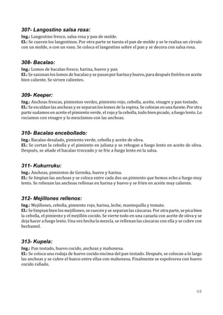 307- Langostino salsa rosa:
Ing.: Langostino fresco, salsa rosa y pan de molde.
El.: Se cuecen los langostinos. Por otra parte se tuesta el pan de molde y se le realiza un círculo
con un molde, o con un vaso. Se coloca el langostino sobre el pan y se decora con salsa rosa.


308- Bacalao:
Ing.: Lomos de bacalao fresco, harina, huevo y pan
El.: Se sazonan los lomos de bacalao y se pasan por harina y huevo, para después freírlos en aceite
bien caliente. Se sirven calientes.


309- Keeper:
Ing.: Anchoas frescas, pimientos verdes, pimiento rojo, cebolla, aceite, vinagre y pan tostado.
El.: Se escaldan las anchoas y se separan los lomos de la espina. Se colocan en una fuente. Por otra
parte sudamos en aceite el pimiento verde, el rojo y la cebolla, todo bien picado, a fuego lento. Lo
rociamos con vinagre y lo mezclamos con las anchoas.


310- Bacalao encebollado:
Ing.: Bacalao desalado, pimiento verde, cebolla y aceite de oliva.
El.: Se cortan la cebolla y el pimiento en juliana y se rehogan a fuego lento en aceite de oliva.
Después, se añade el bacalao troceado y se fríe a fuego lento en la salsa.


311- Kukurruku:
Ing.: Anchoas, pimientos de Gernika, huevo y harina.
El.: Se limpian las anchoas y se coloca entre cada dos un pimiento que hemos echo a fuego muy
lento. Se rebozan las anchoas rellenas en harina y huevo y se fríen en aceite muy caliente.


312- Mejillones rellenos:
Ing.: Mejillones, cebolla, pimiento rojo, harina, leche, mantequilla y tomate.
El.: Se limpian bien los mejillones, se cuecen y se separan las cáscaras. Por otra parte, se pica bien
la cebolla, el pimiento y el mejillón cocido. Se vierte todo en una cazuela con aceite de oliva y se
deja hacer a fuego lento. Una vez hecha la mezcla, se rellenan las cáscaras con ella y se cubre con
bechamel.


313- Kupela:
Ing.: Pan tostado, huevo cocido, anchoas y mahonesa.
El.: Se coloca una rodaja de huevo cocido encima del pan tostado. Después, se colocan a lo largo
las anchoas y se cubre el hueco entre ellas con mahonesa. Finalmente se espolvorea con huevo
cocido rallado.




                                                                                                  48
 