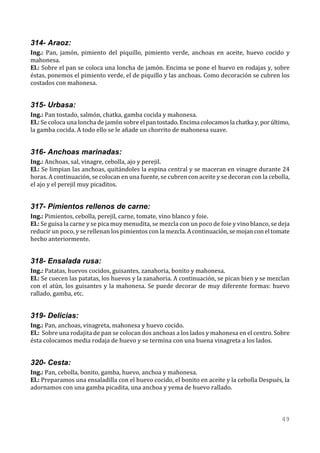 314- Araoz:
Ing.: Pan, jamón, pimiento del piquillo, pimiento verde, anchoas en aceite, huevo cocido y
mahonesa.
El.: Sobre el pan se coloca una loncha de jamón. Encima se pone el huevo en rodajas y, sobre
éstas, ponemos el pimiento verde, el de piquillo y las anchoas. Como decoración se cubren los
costados con mahonesa.


315- Urbasa:
Ing.: Pan tostado, salmón, chatka, gamba cocida y mahonesa.
El.: Se coloca una loncha de jamón sobre el pan tostado. Encima colocamos la chatka y, por último,
la gamba cocida. A todo ello se le añade un chorrito de mahonesa suave.


316- Anchoas marinadas:
Ing.: Anchoas, sal, vinagre, cebolla, ajo y perejil.
El.: Se limpian las anchoas, quitándoles la espina central y se maceran en vinagre durante 24
horas. A continuación, se colocan en una fuente, se cubren con aceite y se decoran con la cebolla,
el ajo y el perejil muy picaditos.


317- Pimientos rellenos de carne:
Ing.: Pimientos, cebolla, perejil, carne, tomate, vino blanco y foie.
El.: Se guisa la carne y se pica muy menudita, se mezcla con un poco de foie y vino blanco, se deja
reducir un poco, y se rellenan los pimientos con la mezcla. A continuación, se mojan con el tomate
hecho anteriormente.


318- Ensalada rusa:
Ing.: Patatas, huevos cocidos, guisantes, zanahoria, bonito y mahonesa.
El.: Se cuecen las patatas, los huevos y la zanahoria. A continuación, se pican bien y se mezclan
con el atún, los guisantes y la mahonesa. Se puede decorar de muy diferente formas: huevo
rallado, gamba, etc.


319- Delicias:
Ing.: Pan, anchoas, vinagreta, mahonesa y huevo cocido.
El.: Sobre una rodajita de pan se colocan dos anchoas a los lados y mahonesa en el centro. Sobre
ésta colocamos media rodaja de huevo y se termina con una buena vinagreta a los lados.


320- Cesta:
Ing.: Pan, cebolla, bonito, gamba, huevo, anchoa y mahonesa.
El.: Preparamos una ensaladilla con el huevo cocido, el bonito en aceite y la cebolla Después, la
adornamos con una gamba picadita, una anchoa y yema de huevo rallado.



                                                                                                49
 