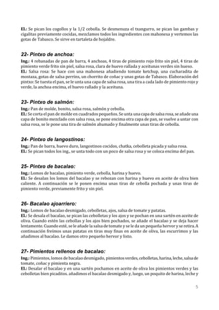 El.: Se pican los cogollos y la 1/2 cebolla. Se desmenuza el txangurro, se pican las gambas y
cigalitas previamente cocidas, mezclamos todos los ingredientes con mahonesa y vertemos las
gotas de Tabasco. Se sirve en tartaleta de hojaldre.


22- Pintxo de anchoa:
Ing.: 4 rebanadas de pan de barra, 4 anchoas, 4 tiras de pimiento rojo frito sin piel, 4 tiras de
pimiento verde frito sin piel, salsa rosa, clara de huevo rallada y aceitunas verdes sin hueso.
El.: Salsa rosa: Se hace con una mahonesa añadiendo tomate ketchup, una cucharadita de
mostaza, gotas de salsa perrins, un chorrito de coñac y unas gotas de Tabasco. Elaboración del
pintxo: Se tuesta el pan, se le unta una capa de salsa rosa, una tira a cada lado de pimiento rojo y
verde, la anchoa encima, el huevo rallado y la aceituna.


23- Pintxo de salmón:
Ing.: Pan de molde, bonito, salsa rosa, salmón y cebolla.
El.: Se corta el pan de molde en cuadrados pequeños. Se unta una capa de salsa rosa, se añade una
capa de bonito mezclado con salsa rosa, se pone encima otra capa de pan, se vuelve a untar con
salsa rosa, se le pone una tira de salmón ahumado y finalmente unas tiras de cebolla.


24- Pintxo de langostinos:
Ing.: Pan de barra, huevo duro, langostinos cocidos, chatka, cebolleta picada y salsa rosa.
El.: Se pican todos los ing., se unta todo con un poco de salsa rosa y se coloca encima del pan.


25- Pintxo de bacalao:
Ing.: Lomos de bacalao, pimiento verde, cebolla, harina y huevo.
El.: Se desalan los lomos del bacalao y se rebozan con harina y huevo en aceite de oliva bien
caliente. A continuación se le ponen encima unas tiras de cebolla pochada y unas tiras de
pimiento verde, previamente frito y sin piel.


26- Bacalao ajoarriero:
Ing.: Lomos de bacalao desmigado, cebolletas, ajos, salsa de tomate y patatas.
El.: Se desala el bacalao, se pican las cebolletas y los ajos y se pochan en una sartén en aceite de
oliva. Cuando estén las cebollas y los ajos bien pochados, se añade el bacalao y se deja hacer
lentamente. Cuando esté, se le añade la salsa de tomate y se le da un pequeña hervor y se retira. A
continuación freímos unas patatas en tiras muy finas en aceite de oliva, las escurrimos y las
añadimos al bacalao. Le damos otro pequeño hervor y listo.


27- Pimientos rellenos de bacalao:
Ing.: Pimientos, lomos de bacalao desmigado, pimientos verdes, cebolletas, harina, leche, salsa de
tomate, coñac y pimienta negra.
El.: Desalar el bacalao y en una sartén pochamos en aceite de oliva los pimientos verdes y las
cebolletas bien picaditos. añadimos el bacalao desmigado y, luego, un poquito de harina, leche y

                                                                                                   5
 