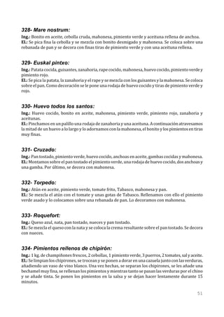 328- Mare nostrum:
Ing.: Bonito en aceite, cebolla cruda, mahonesa, pimiento verde y aceituna rellena de anchoa.
El.: Se pica fina la cebolla y se mezcla con bonito desmigado y mahonesa. Se coloca sobre una
rebanada de pan y se decora con finas tiras de pimiento verde y con una aceituna rellena.


329- Euskal pintxo:
Ing.: Patata cocida, guisantes, zanahoria, rape cocido, mahonesa, huevo cocido, pimiento verde y
pimiento rojo.
El.: Se pica la patata, la zanahoria y el rape y se mezcla con los guisantes y la mahonesa. Se coloca
sobre el pan. Como decoración se le pone una rodaja de huevo cocido y tiras de pimiento verde y
rojo.


330- Huevo todos los santos:
Ing.: Huevo cocido, bonito en aceite, mahonesa, pimiento verde, pimiento rojo, zanahoria y
aceitunas.
El.: Pinchamos en un palillo una rodaja de zanahoria y una aceituna. A continuación atravesamos
la mitad de un huevo a lo largo y lo adornamos con la mahonesa, el bonito y los pimientos en tiras
muy finas.


331- Cruzado:
Ing.: Pan tostado, pimiento verde, huevo cocido, anchoas en aceite, gambas cocidas y mahonesa.
El.: Montamos sobre el pan tostado el pimiento verde, una rodaja de huevo cocido, dos anchoas y
una gamba. Por último, se decora con mahonesa.


332- Torpedo:
Ing.: Atún en aceite, pimiento verde, tomate frito, Tabasco, mahonesa y pan.
El.: Se mezcla el atún con el tomate y unas gotas de Tabasco. Rellenamos con ello el pimiento
verde asado y lo colocamos sobre una rebanada de pan. Lo decoramos con mahonesa.


333- Roquefort:
Ing.: Queso azul, nata, pan tostado, nueces y pan tostado.
El.: Se mezcla el queso con la nata y se coloca la crema resultante sobre el pan tostado. Se decora
con nueces.


334- Pimientos rellenos de chipirón:
Ing.: 1 kg. de champiñones frescos, 2 cebollas, 1 pimiento verde, 3 puerros, 2 tomates, sal y aceite.
El.: Se limpian los chipirones, se trocean y se ponen a dorar en una cazuela junto con las verduras,
añadiendo un vaso de vino blanco. Una vez hechas, se separan los chipirones, se les añade una
bechamel muy fina, se rellenan los pimientos y mientras tanto se pasan las verduras por el chino
y se añade tinta. Se ponen los pimientos en la salsa y se dejan hacer lentamente durante 15
minutos.

                                                                                                 51
 