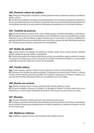 342- Pimiento relleno de mejillón:
Ing.: Pimientos del piquillo, mejillones, cebolla, pimiento verde, zanahorias, tomate, vino blanco,
harina y leche.
El.: Se abren los mejillones al vapor y se pican finamente. Por otra parte se pochan las verduras en
aceite y se añade la harina, el vino blanco y el tomate. Hacemos una bechamel y la mezclamos con
los mejillones picados y la salsa anterior. Rellenamos los pimientos y los servimos calientes.


343- Tartaleta de puerros:
Ing.: Un kilo de puerros, harina, leche, nata, cebolla, gambas, tartaleta de hojaldre y vino blanco.
El.: Rehogamos los puerros con mantequilla y aceite. Añadimos un poco de cebollita bien picada.
Echamos un poco de vino blanco y agua. Dejamos que se cueza bien y al final le añadimos las
gambas peladas. Hacemos una bechamel suave con leche y un poco de nata. Mezclamos todo bien
y lo echamos en las tartaletas, adornando con unas gambas.


344- Rollito de salmón:
Ing.: Cuatro lonchas de salmón, dos palitos de chatka, medio huevo cocido picado, cebolleta
picada, mahonesa, pan de molde y mantequilla.
El.: Se pican dos palitos de chatka, medio huevo cocido, una cebollita y algo de salmón. Se mezcla
con un poco de mahonesa y se hace una pasta. Se enrolla en lonchas de salmón y se coloca sobre
cuadrados de pan de molde con un poco de mantequilla.


345- Tortilla rellena:
Ing.: Cuatro patatas, cebolla, bonito, huevos, mahonesa, Tabasco, finas hierbas y Tabasco.
El.: Hacemos dos tortillas de patata normales. Preparamos una pasta con el bonito, un huevo
cocido y media cebolla, todo bien picadito. Se le añade la mahonesa y el Tabasco al gusto y un
poco de finas hierbas. Mezclamos todo y lo extendemos entre las tortillas.


346- Bonito con anchoa:
Ing.: Bonito, anchoas, huevo cocido, cebolla picada, chatka, mahonesa y pan.
El.: Se pica la cebolla, el huevo y la chatka y se desmiga el bonito. Se mezcla todo bien con la
mahonesa y se coloca sobre rebanadas de pan frito. Decoramos con una anchoa en aceite.


347- Bacalao:
Ing.: Bacalao desalado, cebolla, pimiento rojo, pimiento verde y pan.
El.: Cortamos seis trozos de bacalao y los rebozamos en harina y huevo. Los freímos en abundante
aceite caliente. Preparamos una piperrada con cebolla y pimiento y cubrimos el bacalao con ella.
Se sirve sobre pan.


348- Mejillones rellenos:
Ing.: Mejillones, jamón serrano, salsa bechamel, pan rallado y huevo.


                                                                                                53
 