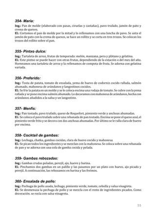 354- María:
Ing.: Pan de molde (elaborado con pasas, ciruelas y castañas), pavo trufado, jamón de pato y
crema de quesos.
El.: Cortamos el pan de molde por la mitad y lo rellenamos con una loncha de pavo. Se unta el
jamón de pato con la crema de quesos, se hace un rollito y se corta en tres trozos. Se colocan los
trozos del rollito sobre el pan.


355- Pintxo dulce:
Ing.: Tartaleta de arroz, frutas de temporada: melón, manzana, pera y plátano y gelatina.
El.: Este pintxo se puede hacer con otras frutas, dependiendo de la estación o del mes del año.
Horneamos una tartaleta de arroz y la rellenamos de compota de fruta. Se adorna con gelatina
variada.


356- Preferido:
Ing.: Tosta de patata, tomate de ensalada, yema de huevo de codorniz cocido rallada, salmón
ahumado, mahonesa de arándanos y langostinos cocidos.
El.: Se fríe la patata en un molde y se le coloca encima una rodaja de tomate. Se cubre con la yema
rallada y se pone encima salmón ahumado. Lo decoramos con mahonesa de arándanos, hecha con
arándanos añadidos a la salsa y un langostino.


357- Menfis:
Ing.: Pan tostado, pavo trufado, queso de Roquefort, pimiento verde y anchoas ahumadas.
El.: Se coloca el pavo trufado sobre una rebanada de pan tostado. Encima se pone el queso azul, el
pimiento verde frito y se decora con dos anchoas ahumadas. Por último se le ralla clara de huevo
por encima.


358- Cocktail de gambas:
Ing.: Lechuga, chatka, gambas cocidas, clara de huevo cocido y mahonesa.
El.: Se pican todos los ingredientes y se mezclan con la mahonesa. Se coloca sobre una rebanada
de pan y se adorna con una cola de gamba cocida y pelada.


359- Gambas rebozadas:
Ing.: Gambas crudas peladas, perejil, ajo, huevo y harina.
El.: Pinchamos dos gambas en un palillo y las pasamos por un plato con huevo, ajo picado y
perejil. A continuación, las rebozamos en harina y las freímos.


360- Ensalada de pollo:
Ing.: Pechuga de pollo asada, lechuga, pimiento verde, tomate, cebolla y salsa vinagreta.
El.: Se desmenuza la pechuga de pollo y se mezcla con el resto de ingredientes picados. Como
decoración. se rocía con salsa vinagreta.


                                                                                                55
 
