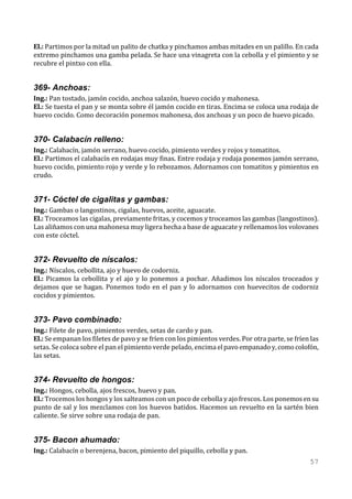El.: Partimos por la mitad un palito de chatka y pinchamos ambas mitades en un palillo. En cada
extremo pinchamos una gamba pelada. Se hace una vinagreta con la cebolla y el pimiento y se
recubre el pintxo con ella.


369- Anchoas:
Ing.: Pan tostado, jamón cocido, anchoa salazón, huevo cocido y mahonesa.
El.: Se tuesta el pan y se monta sobre él jamón cocido en tiras. Encima se coloca una rodaja de
huevo cocido. Como decoración ponemos mahonesa, dos anchoas y un poco de huevo picado.


370- Calabacín relleno:
Ing.: Calabacín, jamón serrano, huevo cocido, pimiento verdes y rojos y tomatitos.
El.: Partimos el calabacín en rodajas muy finas. Entre rodaja y rodaja ponemos jamón serrano,
huevo cocido, pimiento rojo y verde y lo rebozamos. Adornamos con tomatitos y pimientos en
crudo.


371- Cóctel de cigalitas y gambas:
Ing.: Gambas o langostinos, cigalas, huevos, aceite, aguacate.
El.: Troceamos las cigalas, previamente fritas, y cocemos y troceamos las gambas (langostinos).
Las aliñamos con una mahonesa muy ligera hecha a base de aguacate y rellenamos los volovanes
con este cóctel.


372- Revuelto de níscalos:
Ing.: Níscalos, cebollita, ajo y huevo de codorniz.
El.: Picamos la cebollita y el ajo y lo ponemos a pochar. Añadimos los níscalos troceados y
dejamos que se hagan. Ponemos todo en el pan y lo adornamos con huevecitos de codorniz
cocidos y pimientos.


373- Pavo combinado:
Ing.: Filete de pavo, pimientos verdes, setas de cardo y pan.
El.: Se empanan los filetes de pavo y se fríen con los pimientos verdes. Por otra parte, se fríen las
setas. Se coloca sobre el pan el pimiento verde pelado, encima el pavo empanado y, como colofón,
las setas.


374- Revuelto de hongos:
Ing.: Hongos, cebolla, ajos frescos, huevo y pan.
El.: Trocemos los hongos y los salteamos con un poco de cebolla y ajo frescos. Los ponemos en su
punto de sal y los mezclamos con los huevos batidos. Hacemos un revuelto en la sartén bien
caliente. Se sirve sobre una rodaja de pan.


375- Bacon ahumado:
Ing.: Calabacín o berenjena, bacon, pimiento del piquillo, cebolla y pan.
                                                                                                 57
 