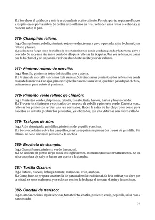 El.: Se reboza el calabacín y se fríe en abundante aceite caliente. Por otra parte, se pasan el bacon
y los pimientos por la sartén. Se cortan estos últimos en tiras. Se hacen unas rabas de cebolla y se
colocan sobre el pan.


376- Champiñón relleno:
Ing.: Champiñones, cebolla, pimiento rojos y verdes, ternera, pavo o pescado, salsa bechamel, pan
rallado y huevo.
El.: Se hacen a fuego lento los tallos de los champiñones con la verdura picada y la ternera, pavo o
pescado. Se hace una rica masa con todo ello para rellenar las txapelas. Una vez rellenas, se pasan
por la bechamel y se empanan. Freír en abundante aceite y servir caliente.


377- Pimiento relleno de morcilla:
Ing.: Morcilla, pimientos rojos del piquillo, ajos y aceite.
El.: Freímos la morcilla y sacamos toda su masa. Sofreímos unos pimientos y los rellenamos con la
masa de la morcilla. Con ajos, pimientos y leche hacemos una salsa, que, bien pasada por el chino,
utilizaremos para cubrir el pimiento.


378- Pimiento verde relleno de chipirón:
Ing.: Pimientos verdes, chipirones, cebolla, tomate, tinta, huevos, harina y huevo cocido.
El.: Trocear los chipirones y cocinarlos con un poco de cebolla y pimiento verde. Con esta masa,
rellenar los pimientos verdes una vez cocinados. Hacer la salsa de los chipirones como para
hacerlos en su tinta, y cubrir los pimientos, ya rebozados, con ella. Adornar con huevo rallado.


379- Txalupas de atún:
Ing.: Atún desmigado, guindillas, pimientos del piquillo y anchoa.
El.: Se coloca el atún sobre los panecillos, y en las esquinas se ponen dos trozos de guindilla. Por
último, se pone encima el pimiento y la anchoa.


380- Brocheta de champis:
Ing.: Champiñones, pimiento verde, bacon, sal.
El.: Se colocan en pintxo largo todos los ingredientes, intercalándolos alternativamente. Se les
echa una pizca de sal y se hacen con aceite a la plancha.


381- Tortilla Otzaran:
Ing.: Patatas, huevos, lechuga, tomate, mahonesa, atún, anchoas.
El.: Como base, se prepara una tortilla de patata al estilo tradicional. Se deja enfriar y se abre por
la mitad, se pone mahonesa y se colocan encima la lechuga, el tomate, el atún y las anchoas.


382- Cocktail de marisco:
Ing.: Gambas cocidas, cigalas cocidas, tomate frito, chatka, pimiento verde, pepinillo, salsa rosa y
pan tostado.
                                                                                                  58
 