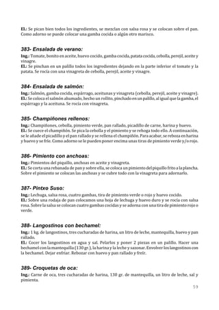 El.: Se pican bien todos los ingredientes, se mezclan con salsa rosa y se colocan sobre el pan.
Como adorno se puede colocar una gamba cocida o algún otro marisco.


383- Ensalada de verano:
Ing.: Tomate, bonito en aceite, huevo cocido, gamba cocida, patata cocida, cebolla, perejil, aceite y
vinagre.
El.: Se pinchan en un palillo todos los ingredientes dejando en la parte inferior el tomate y la
patata. Se rocía con una vinagreta de cebolla, perejil, aceite y vinagre.


384- Ensalada de salmón:
Ing.: Salmón, gamba cocida, espárrago, aceitunas y vinagreta (cebolla, perejil, aceite y vinagre).
El.: Se coloca el salmón ahumado, hecho un rollito, pinchado en un palillo, al igual que la gamba, el
espárrago y la aceituna. Se rocía con vinagreta.


385- Champiñones rellenos:
Ing.: Champiñones, cebolla, pimiento verde, pan rallado, picadillo de carne, harina y huevo.
El.: Se cuece el champiñón. Se pica la cebolla y el pimiento y se rehoga todo ello. A continuación,
se le añade el picadillo y el pan rallado y se rellena el champiñón. Para acabar, se reboza en harina
y huevo y se fríe. Como adorno se le pueden poner encima unas tiras de pimiento verde y/o rojo.


386- Pimiento con anchoas:
Ing.: Pimientos del piquillo, anchoas en aceite y vinagreta.
El.: Se corta una rebanada de pan y sobre ella, se coloca un pimiento del piquillo frito a la plancha.
Sobre el pimiento se colocan las anchoas y se cubre todo con la vinagreta para adornarlo.


387- Pintxo Suso:
Ing.: Lechuga, salsa rosa, cuatro gambas, tira de pimiento verde o rojo y huevo cocido.
El.: Sobre una rodaja de pan colocamos una hoja de lechuga y huevo duro y se rocía con salsa
rosa. Sobre la salsa se colocan cuatro gambas cocidas y se adorna con una tira de pimiento rojo o
verde.


388- Langostinos con bechamel:
Ing.: 1 kg. de langostinos, tres cucharadas de harina, un litro de leche, mantequilla, huevo y pan
rallado.
El.: Cocer los langostinos en agua y sal. Pelarlos y poner 2 piezas en un palillo. Hacer una
bechamel con la mantequilla (130 gr.), la harina y la leche y sazonar. Envolver los langostinos con
la bechamel. Dejar enfriar. Rebozar con huevo y pan rallado y freír.


389- Croquetas de oca:
Ing.: Carne de oca, tres cucharadas de harina, 130 gr. de mantequilla, un litro de leche, sal y
pimienta.
                                                                                                  59
 