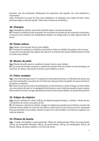 hacemos una fina bechamel. Rellenamos los pimientos del piquillo con esta bechamel y
reservamos.
Salsa: Pochamos en aceite de oliva unas cebolletas y le añadimos una copita de buen coñac,
pimienta negra y salsa de tomate. Todo esto se tritura en la batidora.


28- Champis:
Ing.: Champiñón, cebolla, ajo perejil, pimienta negra y un poco de picante.
El.: Freímos la cebolla sin que se queme. Por otra parte se machaca el ajo, el perejil y el picante y
se mezcla con la cebolla y los champiñones limpios. Se rehoga todo y se deja reposar antes de
servir.


29- Patata rellena:
Ing.: Patata, carne picada, huevo y pan rallado.
El.: Cortamos las patatas en cilindros y las freímos. Entre un cilindro de patata y otro se pone
un poco de carne picada echa al gusto de cada uno. Se reboza todo en pan rallado y huevo y se fríe
en aceite muy caliente.


30- Muslos de pollo:
Ing.: Muslos de pollo, puerro, zanahoria, tomate, huevo y pan rallado.
El.: Se cuecen los muslos con puerro, zanahoria y tomate. Una vez cocidos se sacan del agua y se
escurren. Se reboza cada muslo en huevo y pan rallado y se sirve.


31- Fritos variados:
Ing.: 1 litro de leche para unas 15 croquetas, 8 cucharadas de harina, 1/2 decilitro de aceite, una
nuez de mantequilla y una pizca de sal. Todo esto vale para fritos de gamba, de queso, de huevo,
de jamón y croquetas.
El.: Poner en un cazo el aceite y la mantequilla, se echa la harina, se pone al fuego y se dan vueltas
con una cuchara de palo; se va agregando la leche poco a poco hasta que quede un poco espesa.
Dejar enfriar la masa y recoger pasando por harina, huevo y pan rallado, y no queda más que freír.


32- Crêpes de chipirón:
Ing.: Para 8 unidades de crêpes: 600 gr. de chipirón pequeño limpio, 1 cebolla, 1 diente de ajo,
1/2 decilitro de aceite y una pizca de sal.
El.: Al comenzar a dorarse la cebolla, rehogar los chipirones pasados por el túrmix; cuando esté
bastante hecho, añadir un vasito de vino blanco, dejar hervir un poco más y escurrir, quedando
listo para enrollar en los crêpes. Calentar un poco en el microondas o en el horno y naparlos con
salsa de chipirón.


33- Pintxos de lasaña:
Ing.: 1 molde con hojaldre o pasta quebrada, 100 gr. de cebolla picada, 250 gr. de carne picada,
150 gr. de champiñón fileteado, 300 gr. de pasta italiana, 100 gr. de mantequilla, 250 gr. de
harina, 200 gr. de queso rallado y 1/2 cacito de aceite.
                                                                                                    6
 