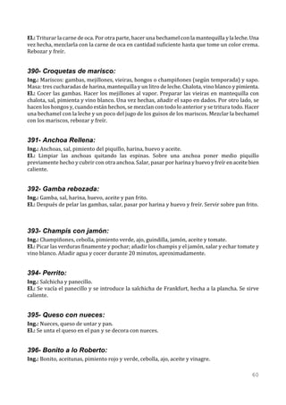 El.: Triturar la carne de oca. Por otra parte, hacer una bechamel con la mantequilla y la leche. Una
vez hecha, mezclarla con la carne de oca en cantidad suficiente hasta que tome un color crema.
Rebozar y freír.


390- Croquetas de marisco:
Ing.: Mariscos: gambas, mejillones, vieiras, hongos o champiñones (según temporada) y sapo.
Masa: tres cucharadas de harina, mantequilla y un litro de leche. Chalota, vino blanco y pimienta.
El.: Cocer las gambas. Hacer los mejillones al vapor. Preparar las vieiras en mantequilla con
chalota, sal, pimienta y vino blanco. Una vez hechas, añadir el sapo en dados. Por otro lado, se
hacen los hongos y, cuando están hechos, se mezclan con todo lo anterior y se tritura todo. Hacer
una bechamel con la leche y un poco del jugo de los guisos de los mariscos. Mezclar la bechamel
con los mariscos, rebozar y freír.


391- Anchoa Rellena:
Ing.: Anchoas, sal, pimiento del piquillo, harina, huevo y aceite.
El.: Limpiar las anchoas quitando las espinas. Sobre una anchoa poner medio piquillo
previamente hecho y cubrir con otra anchoa. Salar, pasar por harina y huevo y freír en aceite bien
caliente.


392- Gamba rebozada:
Ing.: Gamba, sal, harina, huevo, aceite y pan frito.
El.: Después de pelar las gambas, salar, pasar por harina y huevo y freír. Servir sobre pan frito.



393- Champis con jamón:
Ing.: Champiñones, cebolla, pimiento verde, ajo, guindilla, jamón, aceite y tomate.
El.: Picar las verduras finamente y pochar; añadir los champis y el jamón, salar y echar tomate y
vino blanco. Añadir agua y cocer durante 20 minutos, aproximadamente.


394- Perrito:
Ing.: Salchicha y panecillo.
El.: Se vacía el panecillo y se introduce la salchicha de Frankfurt, hecha a la plancha. Se sirve
caliente.


395- Queso con nueces:
Ing.: Nueces, queso de untar y pan.
El.: Se unta el queso en el pan y se decora con nueces.


396- Bonito a lo Roberto:
Ing.: Bonito, aceitunas, pimiento rojo y verde, cebolla, ajo, aceite y vinagre.

                                                                                                 60
 