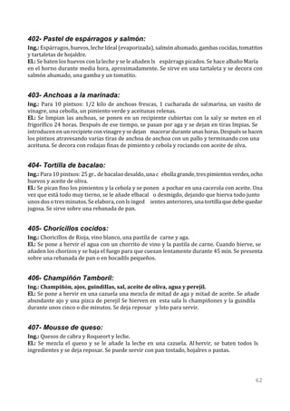 402- Pastel de espárragos y salmón:
Ing.: Espárragos, huevos, leche Ideal (evaporizada), salmón ahumado, gambas cocidas, tomatitos
y tartaletas de hojaldre.
El.: Se baten los huevos con la leche y se le añaden ls espárrags picados. Se hace albaño María
en el horno durante media hora, aproximadamente. Se sirve en una tartaleta y se decora con
salmón ahumado, una gamba y un tomatito.


403- Anchoas a la marinada:
Ing.: Para 10 pintxos: 1/2 kilo de anchoas frescas, 1 cucharada de salmarina, un vasito de
vinagre, una cebolla, un pimiento verde y aceitunas relenas.
El.: Se limpian las anchoas, se ponen en un recipiente cubiertas con la saly se meten en el
frigorífico 24 horas. Después de ese tiempo, se pasan por aga y se dejan en tiras lmpias. Se
introducen en un recipiete con vinagre y se dejan macerar durante unas horas. Después se hacen
los pintxos atravesando varias tiras de anchoa de anchoa con un pallo y terminando con una
aceituna. Se decora con rodajas finas de pimiento y cebola y rociando con aceite de olva.


404- Tortilla de bacalao:
Ing.: Para 10 pintxos: 25 gr.. de bacalao desaldo, una c ebolla grande, tres pimientos verdes, ocho
huevos y aceite de oliva.
El.: Se pican fino los pimientos y la cebola y se ponen a pochar en una cacerola con aceite. Una
vez que está todo muy tierno, se le añade elbacal o desmigdo, dejando que hierva todo junto
unos dos o tres minutos. Se elabora, con ls inged ientes anteriores, una tortilla que debe quedar
jugosa. Se sirve sobre una rebanada de pan.


405- Choricillos cocidos:
Ing.: Choricillos de Rioja, vino blanco, una pastila de carne y aga.
El.: Se pone a hervir el agua con un chorrito de vino y la pastila de carne. Cuando hierve, se
añaden los chorizos y se baja el fuego para que cuezan lentamente durante 45 min. Se presenta
sobre una rebanada de pan o en bocadils pequeños.


406- Champiñón Tamboril:
Ing.: Champiñón, ajos, guindillas, sal, aceite de oliva, agua y perejil.
El.: Se pone a hervir en una cazuela una mezcla de mitad de aga y mitad de aceite. Se añade
abundante ajo y una pizca de perejil Se hierven en esta sala ls champiñones y la guindila
durante unos cinco o die minutos. Se deja reposar y lsto para servir.


407- Mousse de queso:
Ing.: Quesos de cabra y Roqueort y leche.
El.: Se mezcla el queso y se le añade la leche en una cazuela. Al hervir, se baten todos ls
ingredientes y se deja reposar. Se puede servir con pan tostado, hojalres o pastas.




                                                                                                62
 
