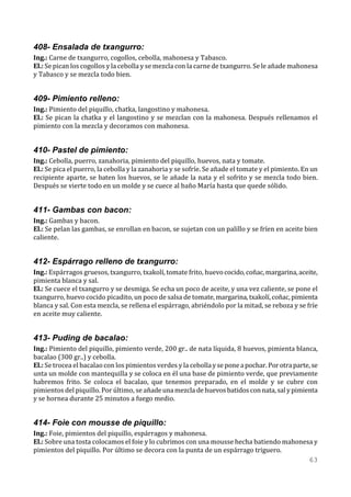 408- Ensalada de txangurro:
Ing.: Carne de txangurro, cogollos, cebolla, mahonesa y Tabasco.
El.: Se pican los cogollos y la cebolla y se mezcla con la carne de txangurro. Se le añade mahonesa
y Tabasco y se mezcla todo bien.


409- Pimiento relleno:
Ing.: Pimiento del piquillo, chatka, langostino y mahonesa.
El.: Se pican la chatka y el langostino y se mezclan con la mahonesa. Después rellenamos el
pimiento con la mezcla y decoramos con mahonesa.


410- Pastel de pimiento:
Ing.: Cebolla, puerro, zanahoria, pimiento del piquillo, huevos, nata y tomate.
El.: Se pica el puerro, la cebolla y la zanahoria y se sofríe. Se añade el tomate y el pimiento. En un
recipiente aparte, se baten los huevos, se le añade la nata y el sofrito y se mezcla todo bien.
Después se vierte todo en un molde y se cuece al baño María hasta que quede sólido.


411- Gambas con bacon:
Ing.: Gambas y bacon.
El.: Se pelan las gambas, se enrollan en bacon, se sujetan con un palillo y se fríen en aceite bien
caliente.


412- Espárrago relleno de txangurro:
Ing.: Espárragos gruesos, txangurro, txakolí, tomate frito, huevo cocido, coñac, margarina, aceite,
pimienta blanca y sal.
El.: Se cuece el txangurro y se desmiga. Se echa un poco de aceite, y una vez caliente, se pone el
txangurro, huevo cocido picadito, un poco de salsa de tomate, margarina, txakolí, coñac, pimienta
blanca y sal. Con esta mezcla, se rellena el espárrago, abriéndolo por la mitad, se reboza y se fríe
en aceite muy caliente.


413- Puding de bacalao:
Ing.: Pimiento del piquillo, pimiento verde, 200 gr.. de nata líquida, 8 huevos, pimienta blanca,
bacalao (300 gr..) y cebolla.
El.: Se trocea el bacalao con los pimientos verdes y la cebolla y se pone a pochar. Por otra parte, se
unta un molde con mantequilla y se coloca en él una base de pimiento verde, que previamente
habremos frito. Se coloca el bacalao, que tenemos preparado, en el molde y se cubre con
pimientos del piquillo. Por último, se añade una mezcla de huevos batidos con nata, sal y pimienta
y se hornea durante 25 minutos a fuego medio.


414- Foie con mousse de piquillo:
Ing.: Foie, pimientos del piquillo, espárragos y mahonesa.
El.: Sobre una tosta colocamos el foie y lo cubrimos con una mousse hecha batiendo mahonesa y
pimientos del piquillo. Por último se decora con la punta de un espárrago triguero.
                                                                                          63
 
