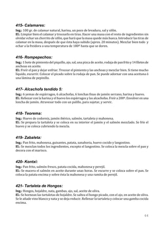 415- Calamares:
Ing.: 100 gr. de calamar natural, harina, un poco de levadura, sal y sifón.
El.: Limpiar bien el calamar y trocearlo en tiras. Hacer una masa con el resto de ingredientes sin
olvidar echar un chorrito de sifón, que hará que la masa quede más hueca. Introducir las tiras de
calamar en la masa, después de que ésta haya subido (aprox. 20 minutos). Mezclar bien todo y
echar a la freidora a una temperatura de 180º hasta que se doren.


416- Rompepechos:
Ing.: 1 bote de pimiento del piquillo, ajo, sal, una pizca de aceite, rodaja de pan frito y 14 filetes de
anchoas en aceite.
El.: Freír el pan y dejar enfriar. Trocear el pimiento y las anchoas y mezclar bien. Si tiene mucho
líquido, escurrir. Colocar el picado sobre la rodaja de pan. Se puede adornar con una aceituna ó
una lámina de pepinillo.


417- Alcachofa tendido 5:
Ing.: 6 yemas de espárragos, 6 alcachofas, 6 lonchas finas de jamón serrano, harina y huevo.
El.: Rebozar con la harina y el huevo los espárragos y las alcachofas. Freír a 200º. Envolver en una
loncha de jamón. Atravesar todo con un palillo, para sujetar, y servir.


418- Teorema:
Ing.: Huevo de codorniz, jamón ibérico, salmón, tartaleta y mahonesa.
El.: Se prepara la tartaleta y se coloca en su interior el jamón y el salmón mezclado. Se fríe el
huevo y se coloca cubriendo la mezcla.


419- Zabaleta:
Ing.: Pan frito, mahonesa, guisantes, patata, zanahoria, huevo cocido y langostino.
El.: Se mezclan todos los ingredientes, excepto el langostino. Se coloca la mezcla sobre el pan y
decora con el marisco.


420- Kontxi:
Ing.: Pan frito, salmón fresco, patata cocida, mahonesa y perejil.
El.: Se macera el salmón en aceite durante unas horas. Se escurre y se coloca sobre el pan. Se
coloca la patata encima y sobre ésta la mahonesa y una ramita de perejil.


421- Tartaleta de Hongos:
Ing.: Hongos, hojaldre, nata, gambas, ajo, sal, aceite de oliva.
El.: Se hornean las tartaletas de hojaldre. Se saltea el hongo picado, con el ajo, en aceite de oliva.
Se le añade vino blanco y nata y se deja reducir. Rellenar la tartaleta y colocar una gamba cocida
encima.


                                                                                                     64
 