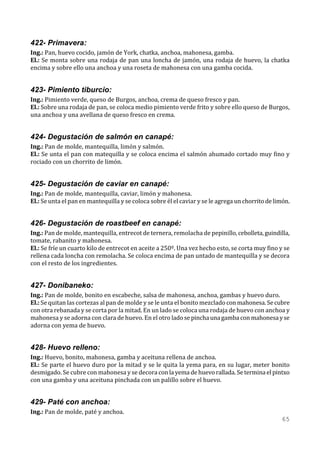 422- Primavera:
Ing.: Pan, huevo cocido, jamón de York, chatka, anchoa, mahonesa, gamba.
El.: Se monta sobre una rodaja de pan una loncha de jamón, una rodaja de huevo, la chatka
encima y sobre ello una anchoa y una roseta de mahonesa con una gamba cocida.


423- Pimiento tiburcio:
Ing.: Pimiento verde, queso de Burgos, anchoa, crema de queso fresco y pan.
El.: Sobre una rodaja de pan, se coloca medio pimiento verde frito y sobre ello queso de Burgos,
una anchoa y una avellana de queso fresco en crema.


424- Degustación de salmón en canapé:
Ing.: Pan de molde, mantequilla, limón y salmón.
El.: Se unta el pan con matequilla y se coloca encima el salmón ahumado cortado muy fino y
rociado con un chorrito de limón.


425- Degustación de caviar en canapé:
Ing.: Pan de molde, mantequilla, caviar, limón y mahonesa.
El.: Se unta el pan en mantequilla y se coloca sobre él el caviar y se le agrega un chorrito de limón.


426- Degustación de roastbeef en canapé:
Ing.: Pan de molde, mantequilla, entrecot de ternera, remolacha de pepinillo, cebolleta, guindilla,
tomate, rabanito y mahonesa.
El.: Se fríe un cuarto kilo de entrecot en aceite a 250º. Una vez hecho esto, se corta muy fino y se
rellena cada loncha con remolacha. Se coloca encima de pan untado de mantequilla y se decora
con el resto de los ingredientes.


427- Donibaneko:
Ing.: Pan de molde, bonito en escabeche, salsa de mahonesa, anchoa, gambas y huevo duro.
El.: Se quitan las cortezas al pan de molde y se le unta el bonito mezclado con mahonesa. Se cubre
con otra rebanada y se corta por la mitad. En un lado se coloca una rodaja de huevo con anchoa y
mahonesa y se adorna con clara de huevo. En el otro lado se pincha una gamba con mahonesa y se
adorna con yema de huevo.


428- Huevo relleno:
Ing.: Huevo, bonito, mahonesa, gamba y aceituna rellena de anchoa.
El.: Se parte el huevo duro por la mitad y se le quita la yema para, en su lugar, meter bonito
desmigado. Se cubre con mahonesa y se decora con la yema de huevo rallada. Se termina el pintxo
con una gamba y una aceituna pinchada con un palillo sobre el huevo.


429- Paté con anchoa:
Ing.: Pan de molde, paté y anchoa.
                                                                                                  65
 