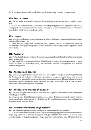 El.: Se tuesta el pan de molde y se le da forma. Se unta el paté y se cubre con anchoas.


430- Bola de carne:
Ing.: Harina, leche, mantequilla, pimiento del piquillo, carne picada, verduras variadas y pasta
Orly.
El.: Se hace una salsa bechamel (harina, leche y mantequilla) y se le añade el pimiento troceado, la
carne picada y las verduras salteadas. Se deja enfriar y se hacen bolas con la masa. Se rebozan en
la pasta Orly y se fríen en abundante aceite.


431- Lengua:
Ing.: Lengua, cebolla, puerro, perejil, zanahoria, salsa: cebolla, puerro, zanahoria, ajo, vino blanco,
harina, caldo de la cocción.
El.: Poner a cocer la lengua con las verduras hasta que esté tierna. Salsa: Pochar las verduras,
añadir harina y rehogar hasta que coja color. Echar el vino y el caldo y cocer a fuego lento. Pasar
por el chino.


432- Txalintxo:
Ing.: Tartaleta de hojaldre, verduras de temporada, salsa de tomate, brandy o coñac, carne picada,
leche, harina, nata.
El.: Freír las verduras hasta que se hagan. Añadir harina y rehogar. Seguidamente, echar el coñac,
la salsa de tomate y la leche. Dejar cocer y, una vez hecho, suavizar con un poco de nata. Rellenar
las tartaletas y servir.


433- Anchoas con papaya:
Ing.: Anchoas, vinagres de vino y sidra, aceites de oliva y girasol, papaya en almíbar y pan tostado.
El.: Marinamos las anchoas con los correspondientes vinagres durante unas tres horas. A
continuación, se separan los lomos y se introducen en aceite durante 2 horas. Sobre una base de
pan recién tostado, colocamos unos lomos de anchoa y sobre ellos una tira de papaya y
adornamos con dos rosetones de mahonesa.


434- Anchoas con anchoas en salazón:
Ing.: Anchoas, vinagres de vino y sidra, aceites de oliva y girasol, anchoas en salazón, pimiento del
piquillo y pan tostado.
El.: Sobre una base de pan tostado, colocamos unos lomos de anchoa marinada y sobre éstos un
lomo de anchoa en salazón y una tira de pimiento del piquillo. Adornamos con cebollita picada
finamente y macerada en limón.


435- Montados de bacalao al ajo tostado:
Ing.: Bacalao desmigado y desalado, ajo, cebolla, pimiento verde, pan tostado.
El.: Se trocea finamente abundante cebolla y pimiento verde y se pocha, durante mucho tiempo, a
fuego muy lento con el bacalao desmigado y el ajo confitado. Para confitar el ajo: se cogen
abundantes ajos y, sin pelar, se ponen a fuego muy, muy lento durante unas 5 horas. Sobre una
                                                                                                   66
 